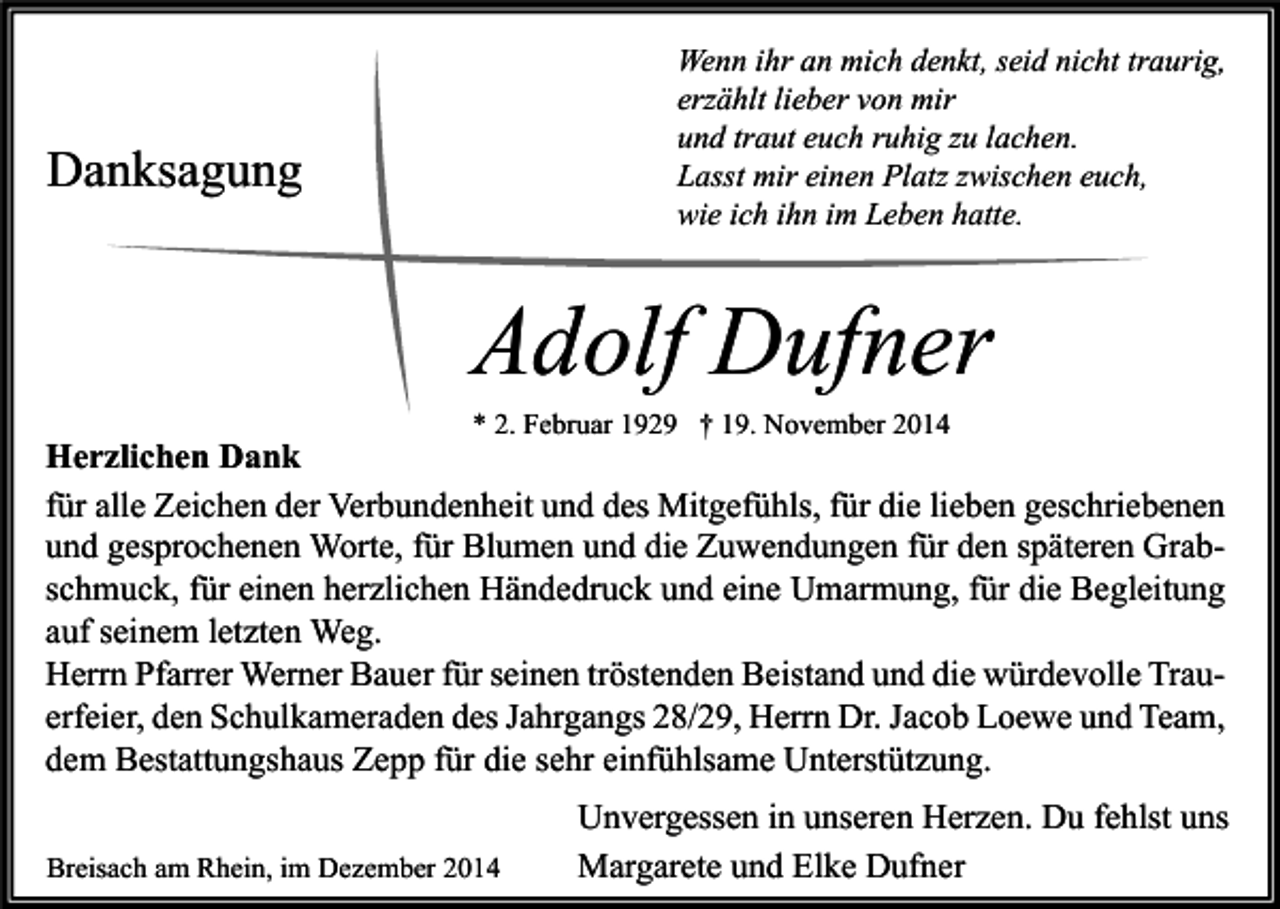 <p>Wenn ihr an mich denkt, seid nicht traurig,<br />erzählt lieber von mir<br />und traut euch ruhig zu lachen.<br />Lasst mir einen Platz zwischen euch,<br />wie ich ihn im Leben hatte.</p><p>Danksagung</p><p>Adolf Dufner<br />* 2. Februar 1929 † 19. November 2014</p><p>Herzlichen Dank<br />für alle Zeichen der Verbundenheit und des Mitgefühls, für die lieben geschriebenen<br />und gesprochenen Worte, für Blumen und die Zuwendungen für den späteren Grabschmuck, für einen herzlichen Händedruck und eine Umarmung, für die Begleitung<br />auf seinem letzten Weg.<br />Herrn Pfarrer Werner Bauer für seinen tröstenden Beistand und die würdevolle Trauerfeier, den Schulkameraden des Jahrgangs 28/29, Herrn Dr. Jacob Loewe und Team,<br />dem Bestattungshaus Zepp für die sehr einfühlsame Unterstützung.<br />Breisach am Rhein, im Dezember 2014</p><p>Unvergessen in unseren Herzen. Du fehlst uns<br />Margarete und Elke Dufner</p>
