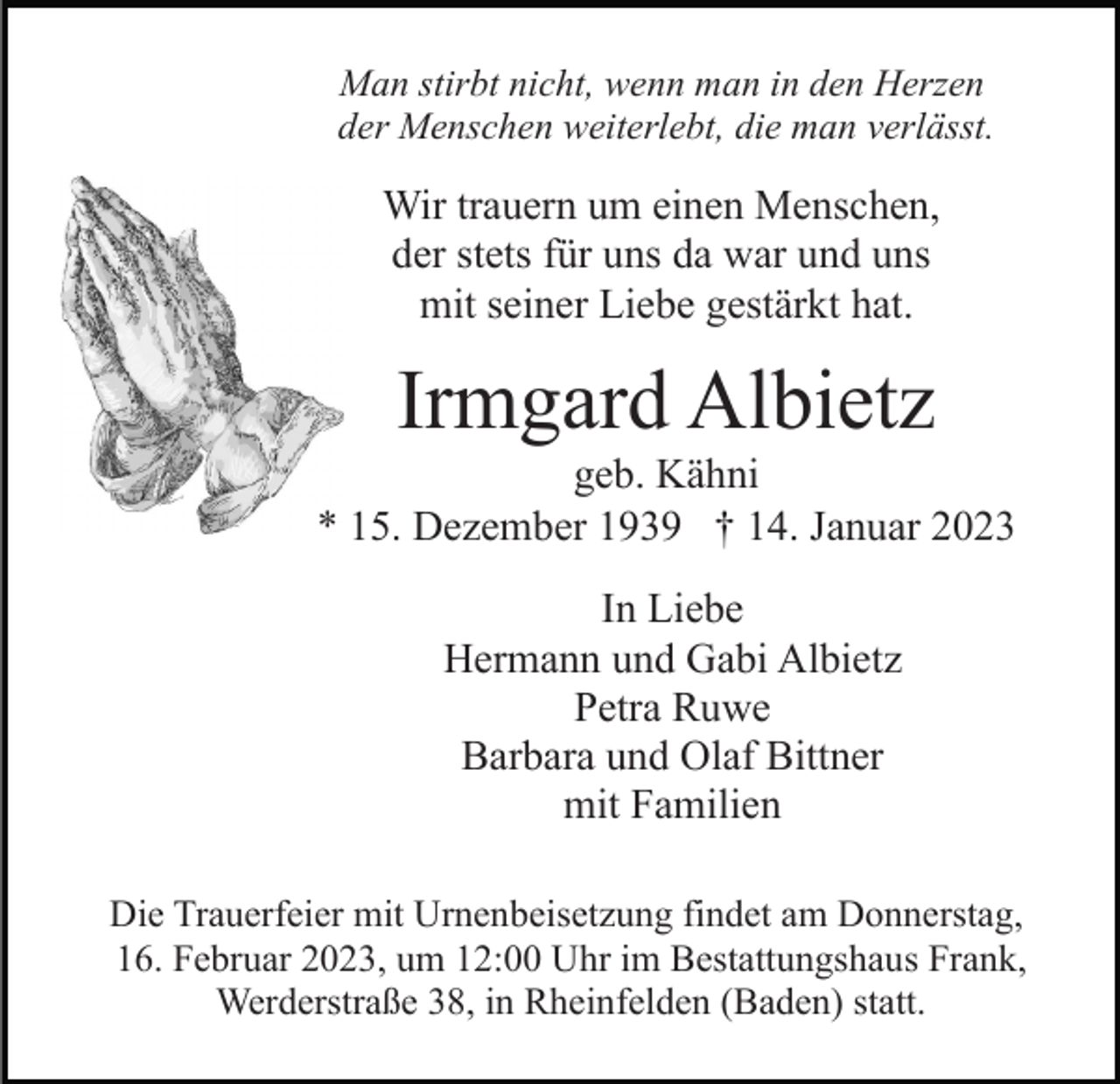 <p>Man stirbt nicht, wenn man in den Herzen<br />der Menschen weiterlebt, die man verlässt.</p><p>Wir trauern um einen Menschen,<br />der stets für uns da war und uns<br />mit seiner Liebe gestärkt hat.</p><p>Irmgard Albietz<br />geb. Kähni<br />* 15. Dezember 1939 † 14. Januar 2023<br />In Liebe<br />Hermann und Gabi Albietz<br />Petra Ruwe<br />Barbara und Olaf Bittner<br />mit Familien<br />Die Trauerfeier mit Urnenbeisetzung findet am Donnerstag,<br />16. Februar 2023, um 12:00 Uhr im Bestattungshaus Frank,<br />Werderstraße 38, in Rheinfelden (Baden) statt.</p>