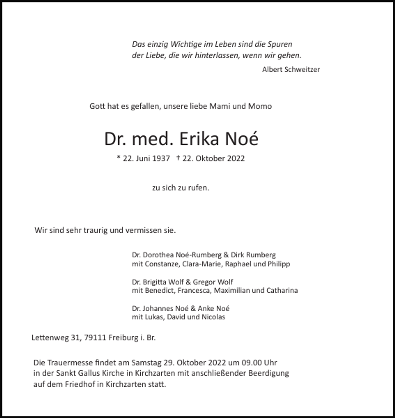 <p>Das einzig Wichtige im Leben sind die Spuren<br />der Liebe, die wir hinterlassen, wenn wir gehen.<br />Albert Schweitzer</p><p>Gott hat es gefallen, unsere liebe Mami und Momo</p><p>Dr. med. Erika Noé<br />* 22. Juni 1937 † 22. Oktober 2022<br />zu sich zu rufen.</p><p>Wir sind sehr traurig und vermissen sie.<br />Dr. Dorothea Noé­Rumberg &amp; Dirk Rumberg<br />mit Constanze, Clara­Marie, Raphael und Philipp<br />Dr. Brigitta Wolf &amp; Gregor Wolf<br />mit Benedict, Francesca, Maximilian und Catharina<br />Dr. Johannes Noé &amp; Anke Noé<br />mit Lukas, David und Nicolas</p><p>Lettenweg 31, 79111 Freiburg i. Br.<br />Die Trauermesse ﬁndet am Samstag 29. Oktober 2022 um 09.00 Uhr<br />in der Sankt Gallus Kirche in Kirchzarten mit anschließender Beerdigung<br />auf dem Friedhof in Kirchzarten statt.</p>