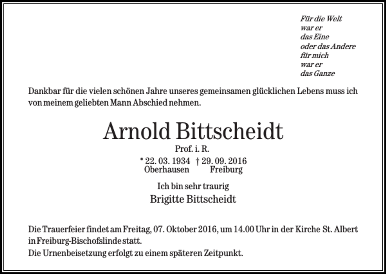 <p>Für die Welt<br />war er<br />das Eine<br />oder das Andere<br />für mich<br />war er<br />das Ganze</p><p>Dankbar für die vielen schönen Jahre unseres gemeinsamen glücklichen Lebens muss ich<br />von meinem geliebten Mann Abschied nehmen.</p><p>Arnold Bittscheidt<br />Prof. i. R.<br />* 22. 03. 1934 † 29. 09. 2016<br />Oberhausen<br />Freiburg<br />Ich bin sehr traurig</p><p>Brigitte Bittscheidt<br />Die Trauerfeier findet am Freitag, 07. Oktober 2016, um 14.00 Uhr in der Kirche St. Albert<br />in Freiburg-Bischofslindestatt.<br />Die Urnenbeisetzung erfolgt zu einem späteren Zeitpunkt.</p>