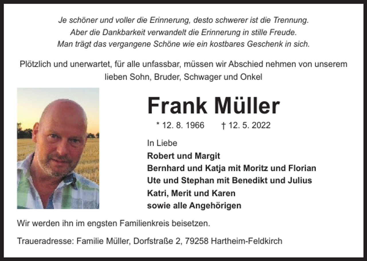 <p>Je schöner und voller die Erinnerung, desto schwerer ist die Trennung.<br />Aber die Dankbarkeit verwandelt die Erinnerung in stille Freude.<br />Man trägt das vergangene Schöne wie ein kostbares Geschenk in sich.</p><p>Plötzlich und unerwartet, für alle unfassbar, müssen wir Abschied nehmen von unserem<br />lieben Sohn, Bruder, Schwager und Onkel</p><p>Frank Müller<br />* 12. 8. 1966 † 12. 5. 2022</p><p>In Liebe<br />Robert und Margit<br />Bernhard und Katja mit Moritz und Florian<br />Ute und Stephan mit Benedikt und Julius<br />Katri, Merit und Karen<br />sowie alle Angehörigen<br />Wir werden ihn im engsten Familienkreis beisetzen.<br />Traueradresse: Familie Müller, Dorfstraße 2, 79258 Hartheim-Feldkirch</p>