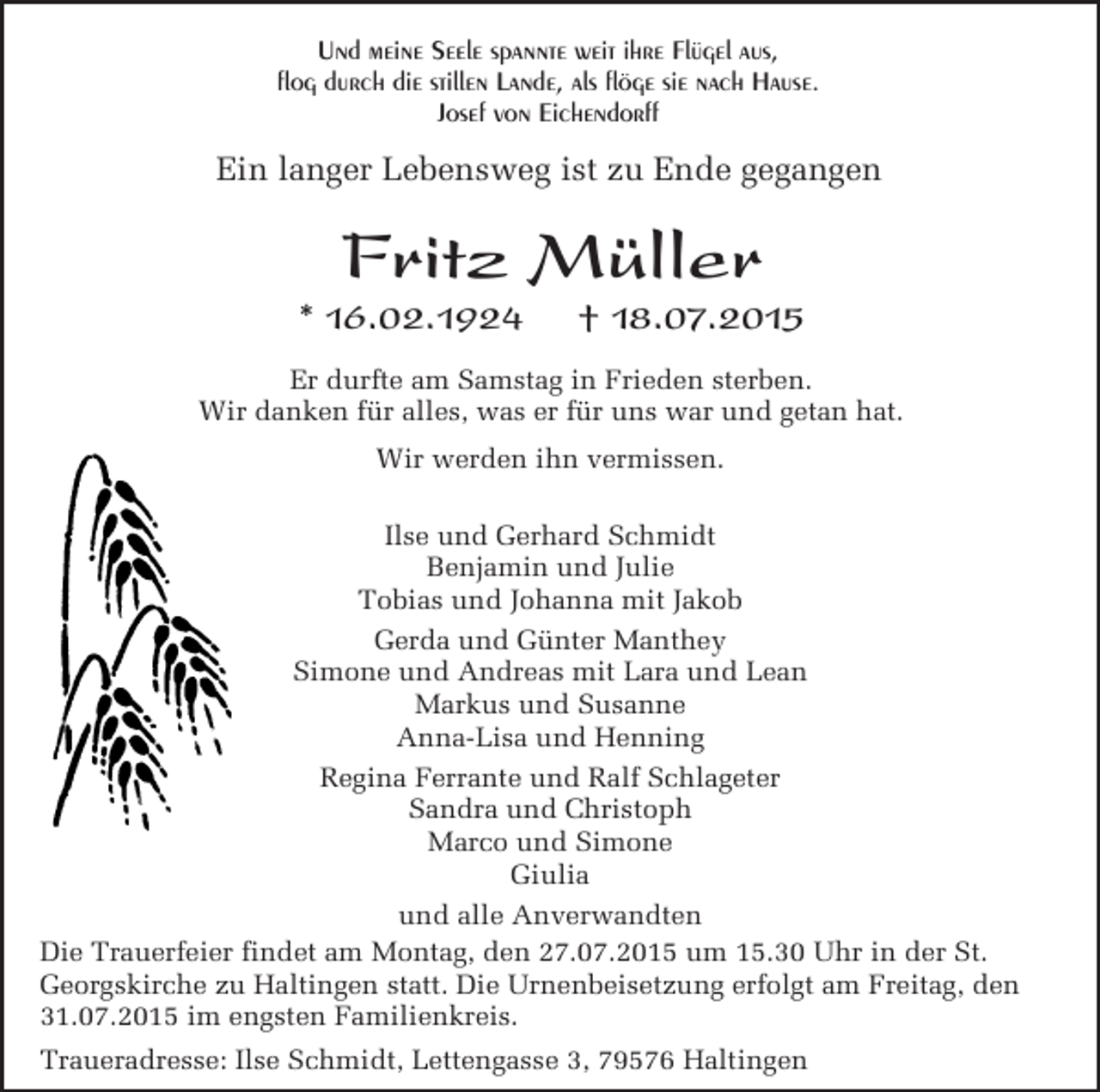 <p>Und meine Seele spannte weit ihre Flügel aus,<br />flog durch die stillen Lande, als flöge sie nach Hause.<br />Josef von Eichendorff</p><p>Ein langer Lebensweg ist zu Ende gegangen</p><p>Fritz Müller</p><p>* 16.02.1924</p><p>† 18.07.2015</p><p>Er durfte am Samstag in Frieden sterben.<br />Wir danken für alles, was er für uns war und getan hat.<br />Wir werden ihn vermissen.<br />Ilse und Gerhard Schmidt<br />Benjamin und Julie<br />Tobias und Johanna mit Jakob<br />Gerda und Günter Manthey<br />Simone und Andreas mit Lara und Lean<br />Markus und Susanne<br />Anna-Lisa und Henning<br />Regina Ferrante und Ralf Schlageter<br />Sandra und Christoph<br />Marco und Simone<br />Giulia<br />und alle Anverwandten<br />Die Trauerfeier findet am Montag, den 27.07.2015 um 15.30 Uhr in der St.<br />Georgskirche zu Haltingen statt. Die Urnenbeisetzung erfolgt am Freitag, den<br />31.07.2015 im engsten Familienkreis.<br />Traueradresse: Ilse Schmidt, Lettengasse 3, 79576 Haltingen</p>