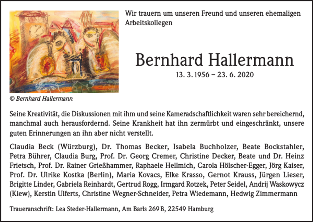 <p>Wir trauern um unseren Freund und unseren ehemaligen<br />Arbeitskollegen</p><p>Bernhard Hallermann<br />13. 3. 1956 – 23. 6. 2020</p><p>© Bernhard Hallermann</p><p>Seine Kreativität, die Diskussionen mit ihm und seine Kameradschaftlichkeit waren sehr bereichernd,<br />manchmal auch herausfordernd. Seine Krankheit hat ihn zermürbt und eingeschränkt, unsere<br />guten Erinnerungen an ihn aber nicht verstellt.<br />Claudia Beck (Würzburg), Dr. Thomas Becker, Isabela Buchholzer, Beate Bockstahler,<br />Petra Bührer, Claudia Burg, Prof. Dr. Georg Cremer, Christine Decker, Beate und Dr. Heinz<br />Frietsch, Prof. Dr. Rainer Grießhammer, Raphaele Hellmich, Carola Hölscher-Egger, Jörg Kaiser,<br />Prof. Dr. Ulrike Kostka (Berlin), Maria Kovacs, Elke Krasso, Gernot Krauss, Jürgen Lieser,<br />Brigitte Linder, Gabriela Reinhardt, Gertrud Rogg, Irmgard Rotzek, Peter Seidel, Andrij Waskowycz<br />(Kiew), Kerstin Ulferts, Christine Wegner-Schneider, Petra Wiedemann, Hedwig Zimmermann<br />Traueranschrift: Lea Steder-Hallermann, Am Barls 269 B, 22549 Hamburg</p>