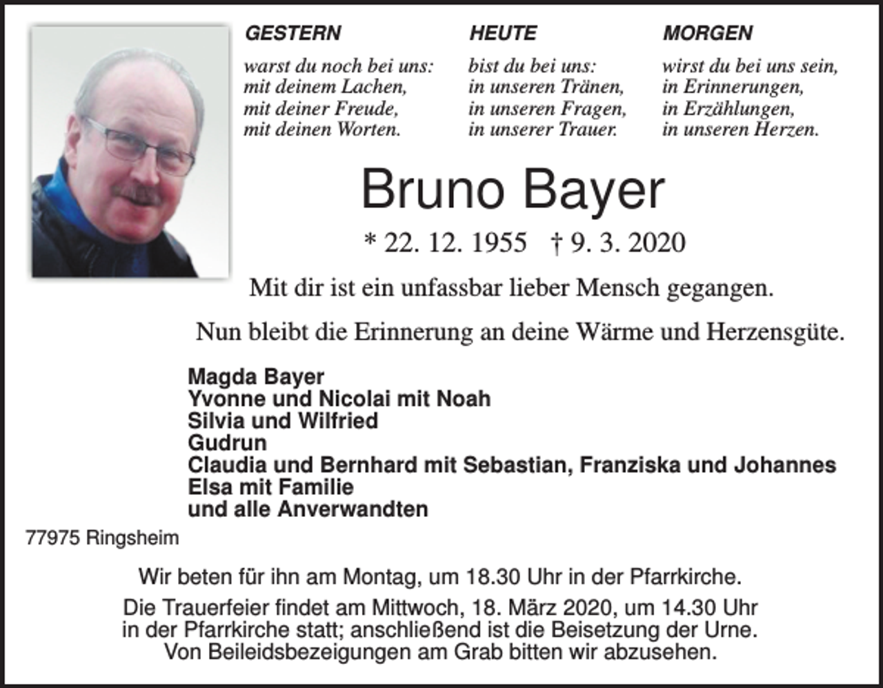 <p>GESTERN</p><p>HEUTE</p><p>MORGEN</p><p>warst du noch bei uns:<br />mit deinem Lachen,<br />mit deiner Freude,<br />mit deinen Worten.</p><p>bist du bei uns:<br />in unseren Tränen,<br />in unseren Fragen,<br />in unserer Trauer.</p><p>wirst du bei uns sein,<br />in Erinnerungen,<br />in Erzählungen,<br />in unseren Herzen.</p><p>Bruno Bayer<br />* 22. 12. 1955 † 9. 3. 2020<br />Mit dir ist ein unfassbar lieber Mensch gegangen.<br />Nun bleibt die Erinnerung an deine Wärme und Herzensgüte.<br />Magda Bayer<br />Yvonne und Nicolai mit Noah<br />Silvia und Wilfried<br />Gudrun<br />Claudia und Bernhard mit Sebastian, Franziska und Johannes<br />Elsa mit Familie<br />und alle Anverwandten<br />77975 Ringsheim</p><p>Wir beten für ihn am Montag, um 18.30 Uhr in der Pfarrkirche.<br />Die Trauerfeier findet am Mittwoch, 18. März 2020, um 14.30 Uhr<br />in der Pfarrkirche statt; anschließend ist die Beisetzung der Urne.<br />Von Beileidsbezeigungen am Grab bitten wir abzusehen.</p>