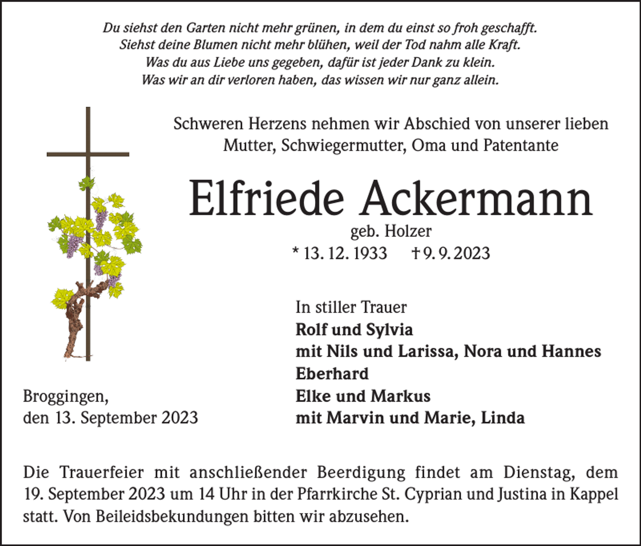 <p>Du siehst den Garten nicht mehr grünen, in dem du einst so froh geschafft.<br />Siehst deine Blumen nicht mehr blühen, weil der Tod nahm alle Kraft.<br />Was du aus Liebe uns gegeben, dafür ist jeder Dank zu klein.<br />Was wir an dir verloren haben, das wissen wir nur ganz allein.</p><p>Schweren Herzens nehmen wir Abschied von unserer lieben<br />Mutter, Schwiegermutter, Oma und Patentante</p><p>Elfriede Ackermann<br />geb. Holzer<br />* 13. 12. 1933 † 9. 9. 2023</p><p>In stiller Trauer</p><p>Rolf und Sylvia</p><p>mit Nils und Larissa, Nora und Hannes<br />Eberhard<br />Broggingen,<br />Elke und Markus<br />den 13. September 2023<br />mit Marvin und Marie, Linda<br />Die Trauerfeier mit anschließender Beerdigung findet am Dienstag, dem<br />19. September 2023 um 14 Uhr in der Pfarrkirche St. Cyprian und Justina in Kappel<br />statt. Von Beileidsbekundungen bitten wir abzusehen.</p>
