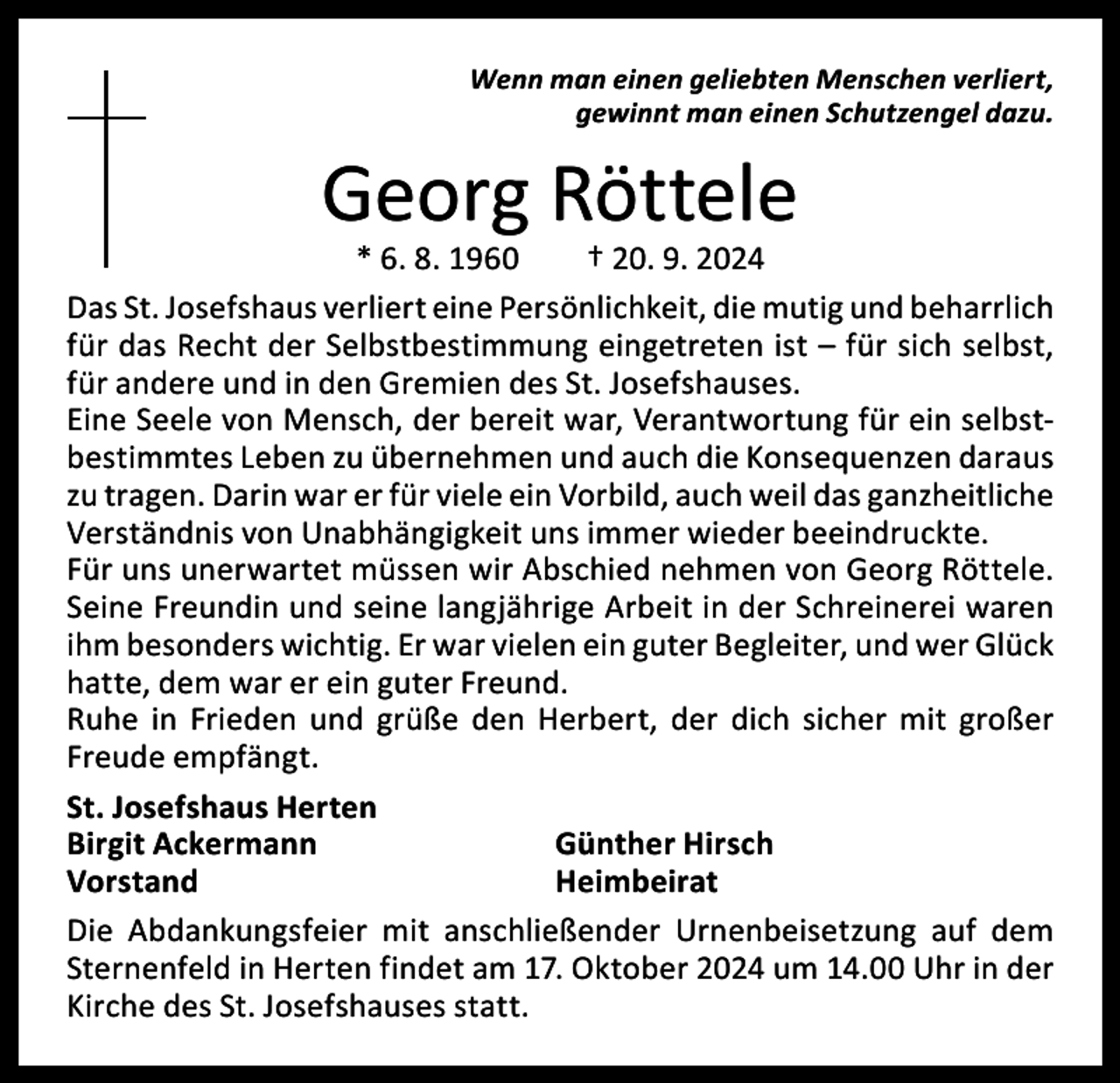 <p>Wenn man einen geliebten Menschen verliert,<br />gewinnt man einen Schutzengel dazu.</p><p>Georg Röttele</p><p>* 6. 8. 1960 † 20. 9. 2024<br />Das St. Josefshaus verliert eine Persönlichkeit, die mutig und ­beharrlich<br />für das Recht der Selbstbestimmung eingetreten ist – für sich selbst,<br />für andere und in den Gremien des St. Josefshauses.<br />Eine Seele von Mensch, der bereit war, Verantwortung für ein selbstbestimmtes Leben zu übernehmen und auch die Konsequenzen daraus<br />zu tragen. Darin war er für viele ein Vorbild, auch weil das ganzheitliche<br />Verständnis von Unabhängigkeit uns immer wieder beeindruckte.<br />Für uns unerwartet müssen wir Abschied nehmen von Georg Röttele.<br />Seine Freundin und seine langjährige Arbeit in der Schreinerei waren<br />ihm besonders wichtig. Er war vielen ein guter Begleiter, und wer Glück<br />hatte, dem war er ein guter Freund.<br />Ruhe in Frieden und grüße den Herbert, der dich sicher mit großer<br />Freude empfängt.<br />St. Josefshaus Herten<br />Birgit Ackermann<br />Günther Hirsch<br />Vorstand Heimbeirat<br />Die Abdankungsfeier mit anschließender Urnenbeisetzung auf dem<br />Sternenfeld in Herten findet am 17. Oktober 2024 um 14.00 Uhr in der<br />­Kirche des St. Josefshauses statt.</p>