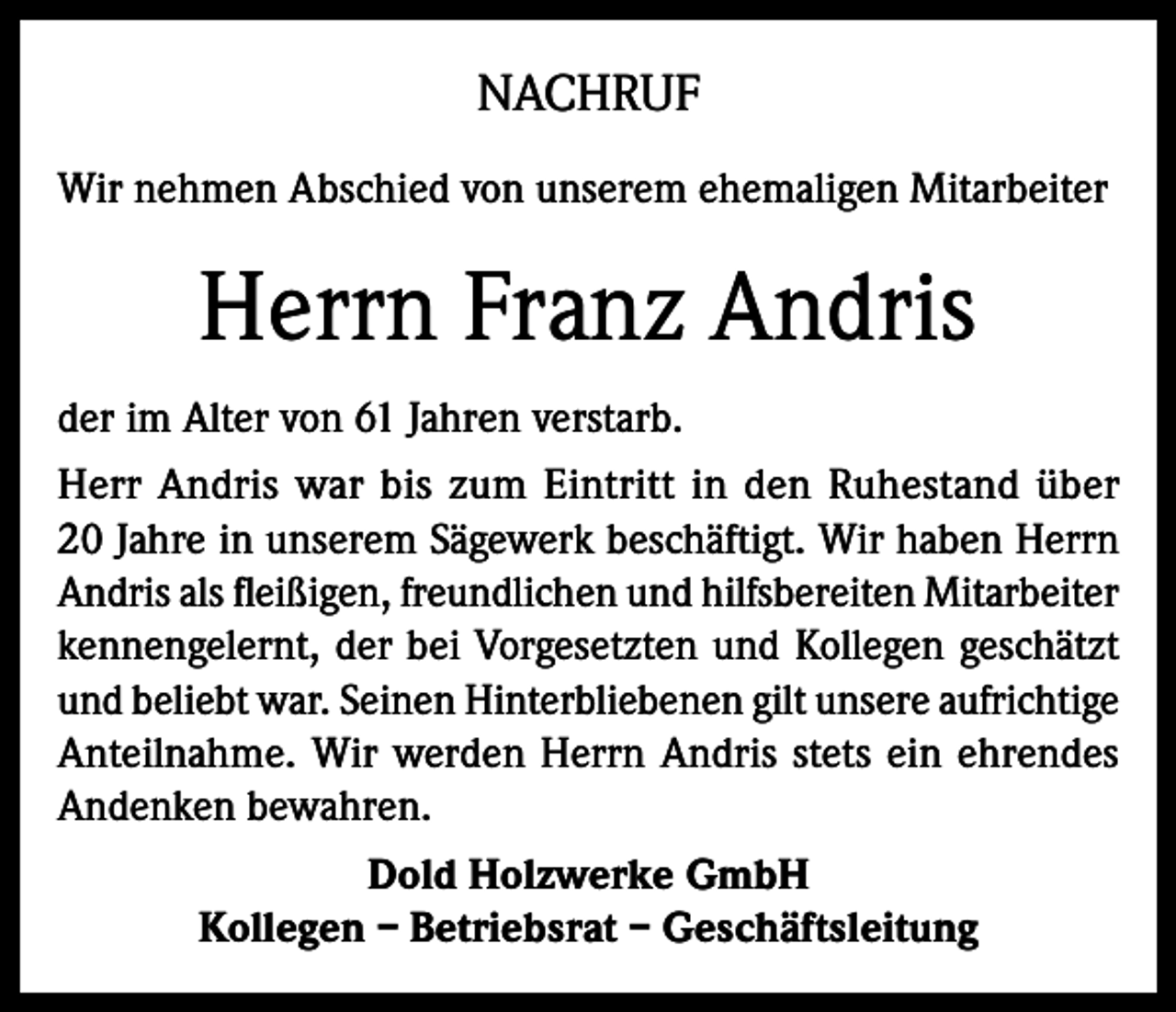<p>NACHRUF<br />Wir nehmen Abschied von unserem ehemaligen Mitarbeiter</p><p>Herrn Franz Andris<br />der im Alter von 61 Jahren verstarb.<br />Herr Andris war bis zum Eintritt in den Ruhestand über<br />20 Jahre in unserem Sägewerk beschäftigt. Wir haben Herrn<br />Andris als fleißigen, freundlichen und hilfsbereiten Mitarbeiter<br />kennengelernt, der bei Vorgesetzten und Kollegen geschätzt<br />und beliebt war. Seinen Hinterbliebenen gilt unsere aufrichtige<br />Anteilnahme. Wir werden Herrn Andris stets ein ehrendes<br />Andenken bewahren.<br />Dold Holzwerke GmbH<br />Kollegen – Betriebsrat – Geschäftsleitung</p>