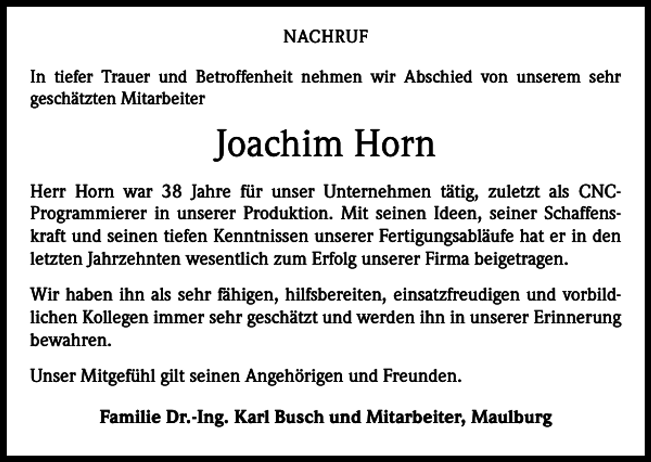 <p>NACHRUF<br />In tiefer Trauer und Betroffenheit nehmen wir Abschied von unserem sehr<br />­geschätzten Mitarbeiter</p><p>Joachim Horn<br />Herr Horn war 38 Jahre für unser Unternehmen tätig, zuletzt als CNCProgrammierer in unserer Produktion. Mit seinen Ideen, seiner Schaffenskraft und seinen tiefen Kenntnissen unserer Fertigungsabläufe hat er in den<br />letzten Jahrzehnten wesentlich zum Erfolg unserer Firma beigetragen.<br />Wir haben ihn als sehr fähigen, hilfsbereiten, einsatzfreudigen und vorbild­<br />lichen Kollegen immer sehr geschätzt und werden ihn in unserer Erinnerung<br />bewahren.<br />Unser Mitgefühl gilt seinen Angehörigen und Freunden.<br />Familie Dr.-Ing. Karl Busch und Mitarbeiter, Maulburg</p>