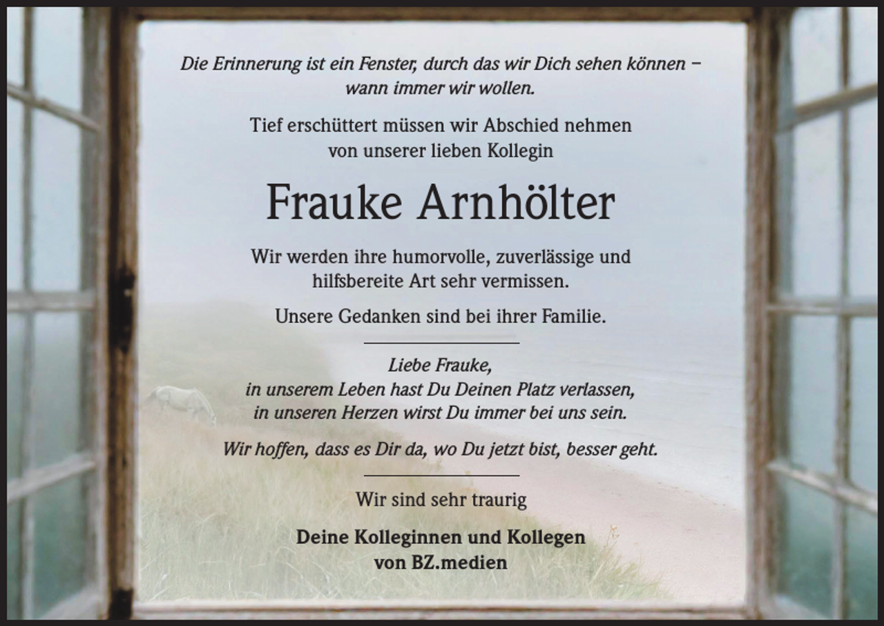 <p>Die Erinnerung ist ein Fenster, durch das wir Dich sehen können –<br />wann immer wir wollen.</p><p>Tief erschüttert müssen wir Abschied nehmen<br />von unserer lieben Kollegin</p><p>Frauke Arnhölter<br />Wir werden ihre humorvolle, zuverlässige und<br />hilfsbereite Art sehr vermissen.<br />Unsere Gedanken sind bei ihrer Familie.<br />Liebe Frauke,<br />in unserem Leben hast Du Deinen Platz verlassen,<br />in unseren Herzen wirst Du immer bei uns sein.<br />Wir hoffen, dass es Dir da, wo Du jetzt bist, besser geht.</p><p>Wir sind sehr traurig<br />Deine Kolleginnen und Kollegen<br />von BZ.medien</p>