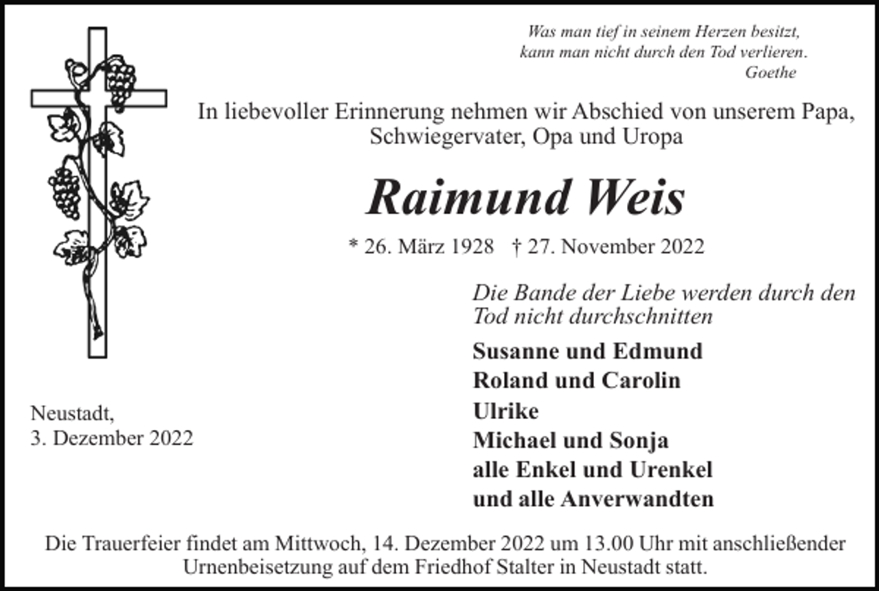 <p>Was man tief in seinem Herzen besitzt,<br />kann man nicht durch den Tod verlieren.<br />Goethe</p><p>In liebevoller Erinnerung nehmen wir Abschied von unserem Papa,<br />Schwiegervater, Opa und Uropa</p><p>Raimund Weis<br />* 26. März 1928 † 27. November 2022</p><p>Neustadt,<br />3. Dezember 2022</p><p>Die Bande der Liebe werden durch den<br />Tod nicht durchschnitten<br />Susanne und Edmund<br />Roland und Carolin<br />Ulrike<br />Michael und Sonja<br />alle Enkel und Urenkel<br />und alle Anverwandten</p><p>Die Trauerfeier findet am Mittwoch, 14. Dezember 2022 um 13.00 Uhr mit anschließender<br />Urnenbeisetzung auf dem Friedhof Stalter in Neustadt statt.</p>
