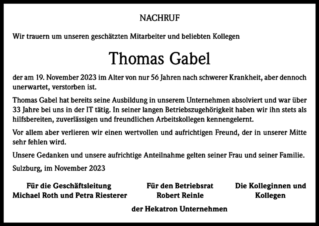 <p>NACHRUF<br />Wir trauern um unseren geschätzten Mitarbeiter und beliebten Kollegen</p><p>Thomas Gabel<br />der am 19. November 2023 im Alter von nur 56 Jahren nach schwerer Krankheit, aber dennoch<br />unerwartet, verstorben ist.<br />Thomas Gabel hat bereits seine Ausbildung in unserem Unternehmen absolviert und war über<br />33 Jahre bei uns in der IT tätig. In seiner langen Betriebszugehörigkeit haben wir ihn stets als<br />hilfsbereiten, zuverlässigen und freundlichen Arbeitskollegen kennengelernt.<br />Vor allem aber verlieren wir einen wertvollen und aufrichtigen Freund, der in unserer Mitte<br />sehr fehlen wird.<br />Unsere Gedanken und unsere aufrichtige Anteilnahme gelten seiner Frau und seiner Familie.<br />Sulzburg, im November 2023<br />Für die Geschäftsleitung<br />Michael Roth und Petra Riesterer</p><p>Für den Betriebsrat<br />Robert Reinle<br />der Hekatron Unternehmen</p><p>Die Kolleginnen und<br />Kollegen</p>
