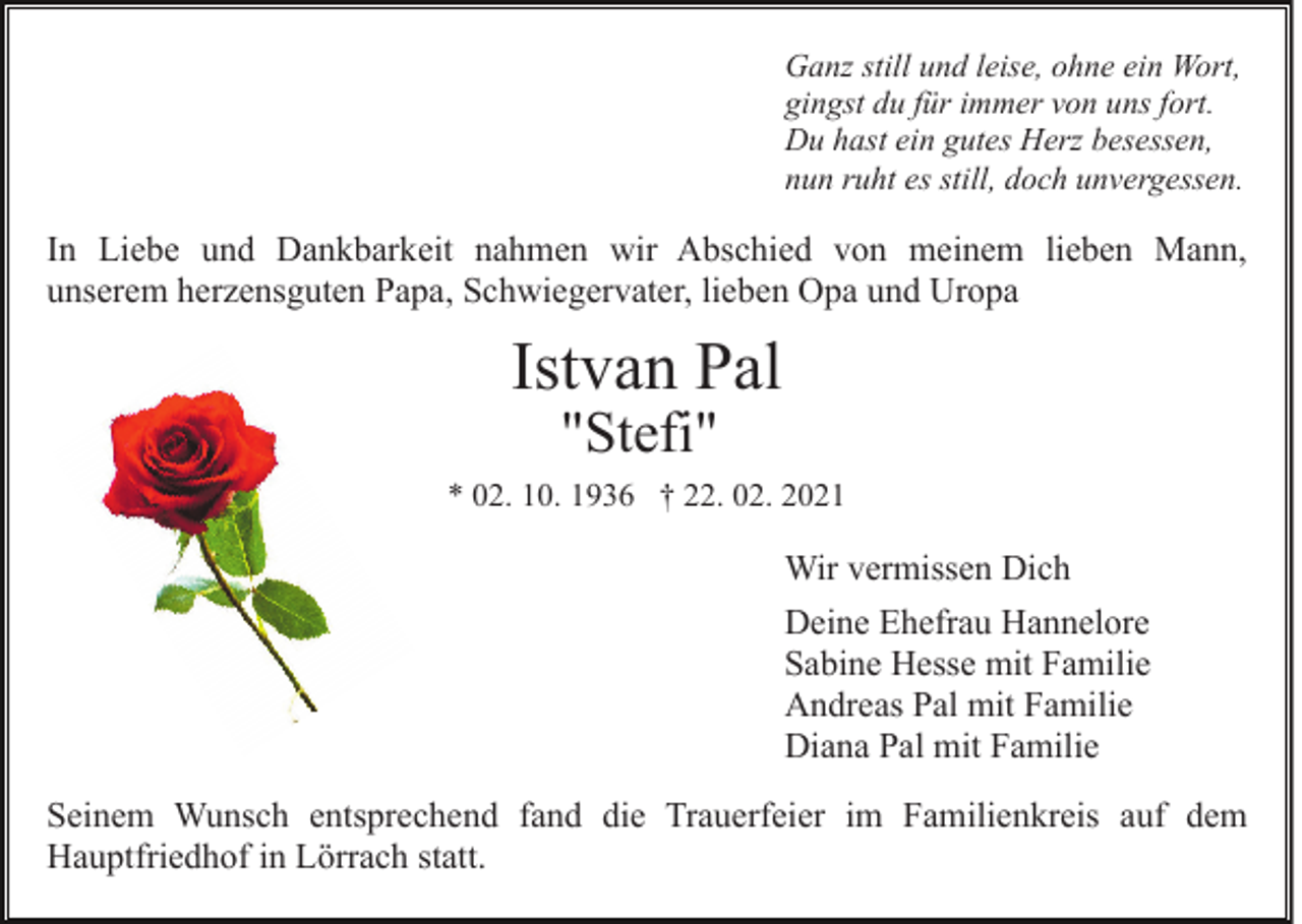 <p>Ganz still und leise, ohne ein Wort,<br />gingst du für immer von uns fort.<br />Du hast ein gutes Herz besessen,<br />nun ruht es still, doch unvergessen.</p><p>In Liebe und Dankbarkeit nahmen wir Abschied von meinem lieben Mann,<br />unserem herzensguten Papa, Schwiegervater, lieben Opa und Uropa</p><p>Istvan Pal<br />"Stefi"</p><p>* 02. 10. 1936 † 22. 02. 2021</p><p>Wir vermissen Dich<br />Deine Ehefrau Hannelore<br />Sabine Hesse mit Familie<br />Andreas Pal mit Familie<br />Diana Pal mit Familie<br />Seinem Wunsch entsprechend fand die Trauerfeier im Familienkreis auf dem<br />Hauptfriedhof in Lörrach statt.</p>