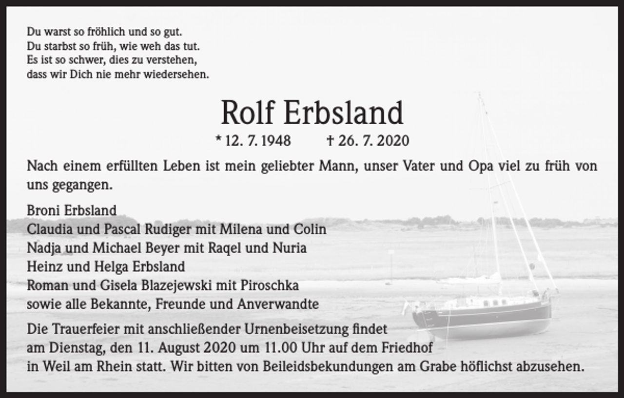 <p>Du warst so fröhlich und so gut.<br />Du starbst so früh, wie weh das tut.<br />Es ist so schwer, dies zu verstehen,<br />dass wir Dich nie mehr wiedersehen.</p><p>Rolf Erbsland</p><p>* 12. 7. 1948</p><p>† 26. 7. 2020</p><p>Nach einem erfüllten Leben ist mein geliebter Mann, unser Vater und Opa viel zu früh von<br />uns gegangen.<br />Broni Erbsland<br />Claudia und Pascal Rudiger mit Milena und Colin<br />Nadja und Michael Beyer mit Raqel und Nuria<br />Heinz und Helga Erbsland<br />Roman und Gisela Blazejewski mit Piroschka<br />sowie alle Bekannte, Freunde und Anverwandte<br />Die Trauerfeier mit anschließender Urnenbeisetzung findet<br />am Dienstag, den 11. August 2020 um 11.00 Uhr auf dem Friedhof<br />in Weil am Rhein statt. Wir bitten von Beileidsbekundungen am Grabe höflichst abzusehen.</p>