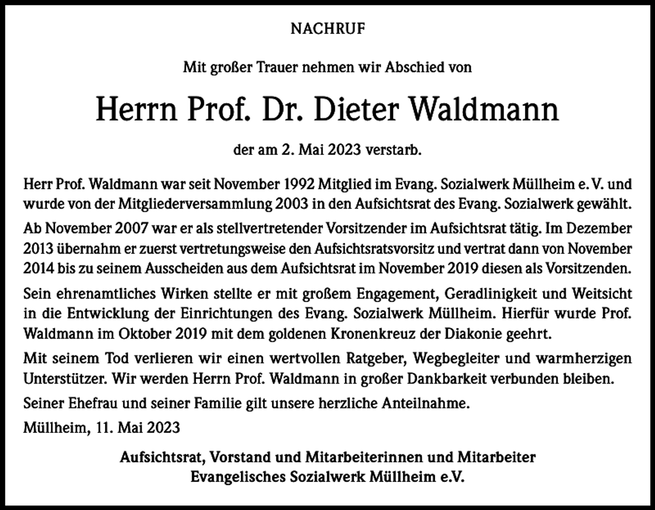 <p>NACHRUF<br />Mit großer Trauer nehmen wir Abschied von</p><p>Herrn Prof. Dr. Dieter Waldmann<br />der am 2. Mai 2023 verstarb.<br />Herr Prof. Waldmann war seit November 1992 Mitglied im Evang. Sozialwerk Müllheim e. V. und<br />wurde von der Mitgliederversammlung 2003 in den Aufsichtsrat des Evang. Sozialwerk gewählt.<br />Ab November 2007 war er als stellvertretender Vorsitzender im Aufsichtsrat tätig. Im Dezember<br />2013 übernahm er zuerst vertretungsweise den Aufsichtsratsvorsitz und vertrat dann von November<br />2014 bis zu seinem Ausscheiden aus dem Aufsichtsrat im November 2019 diesen als Vorsitzenden.<br />Sein ehrenamtliches Wirken stellte er mit großem Engagement, Geradlinigkeit und Weitsicht<br />in die Entwicklung der Einrichtungen des Evang. Sozialwerk Müllheim. Hierfür wurde Prof.<br />Waldmann im Oktober 2019 mit dem goldenen Kronenkreuz der Diakonie geehrt.<br />Mit seinem Tod verlieren wir einen wertvollen Ratgeber, Wegbegleiter und warmherzigen<br />Unterstützer. Wir werden Herrn Prof. Waldmann in großer Dankbarkeit verbunden bleiben.<br />Seiner Ehefrau und seiner Familie gilt unsere herzliche Anteilnahme.<br />Müllheim, 11. Mai 2023<br />Aufsichtsrat, Vorstand und Mitarbeiterinnen und Mitarbeiter<br />Evangelisches Sozialwerk Müllheim e.V.</p>
