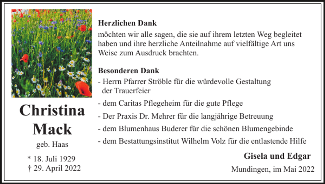 <p>Herzlichen Dank<br />möchten wir alle sagen, die sie auf ihrem letzten Weg begleitet<br />haben und ihre herzliche Anteilnahme auf vielfältige Art uns<br />Weise zum Ausdruck brachten.<br />Besonderen Dank<br />- Herrn Pfarrer Ströble für die würdevolle Gestaltung<br />der Trauerfeier</p><p>Christina<br />Mack<br />geb. Haas<br />* 18. Juli 1929<br />† 29. April 2022</p><p>- dem Caritas Pflegeheim für die gute Pflege<br />- Der Praxis Dr. Mehrer für die langjährige Betreuung<br />- dem Blumenhaus Buderer für die schönen Blumengebinde<br />- dem Bestattungsinstitut Wilhelm Volz für die entlastende Hilfe</p><p>Gisela und Edgar<br />Mundingen, im Mai 2022</p>
