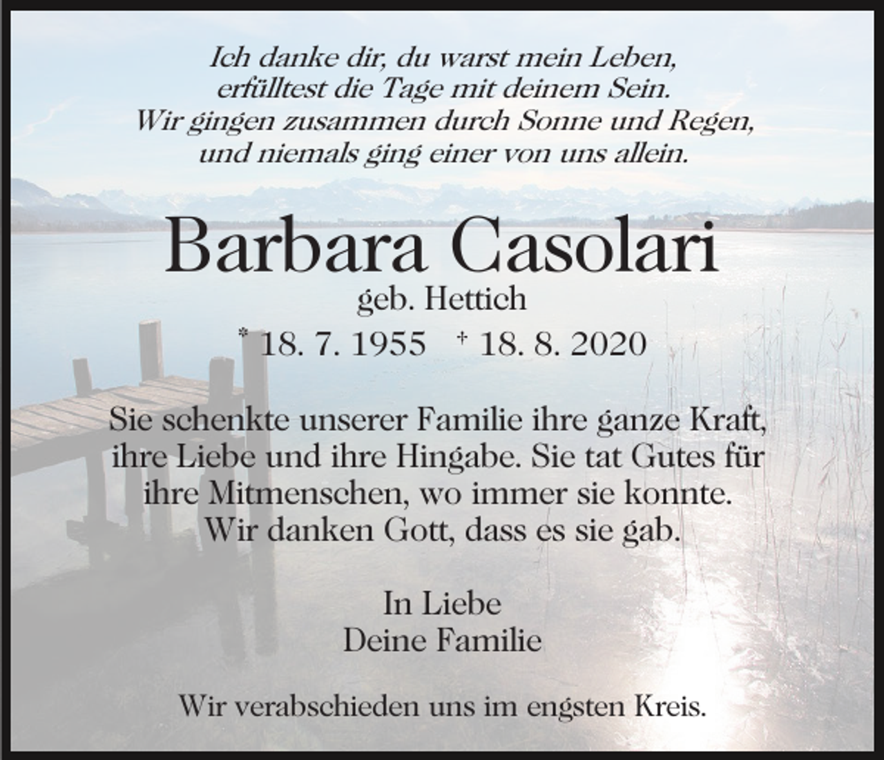 <p>Ich danke dir, du warst mein Leben,<br />erfülltest die Tage mit deinem Sein.<br />Wir gingen zusammen durch Sonne und Regen,<br />und niemals ging einer von uns allein.</p><p>Barbara<br />Casolari<br />geb. Hettich<br />* 18. 7. 1955 † 18. 8. 2020<br />Sie schenkte unserer Familie ihre ganze Kraft,<br />ihre Liebe und ihre Hingabe. Sie tat Gutes für<br />ihre Mitmenschen, wo immer sie konnte.<br />Wir danken Gott, dass es sie gab.<br />In Liebe<br />Deine Familie<br />Wir verabschieden uns im engsten Kreis.</p>