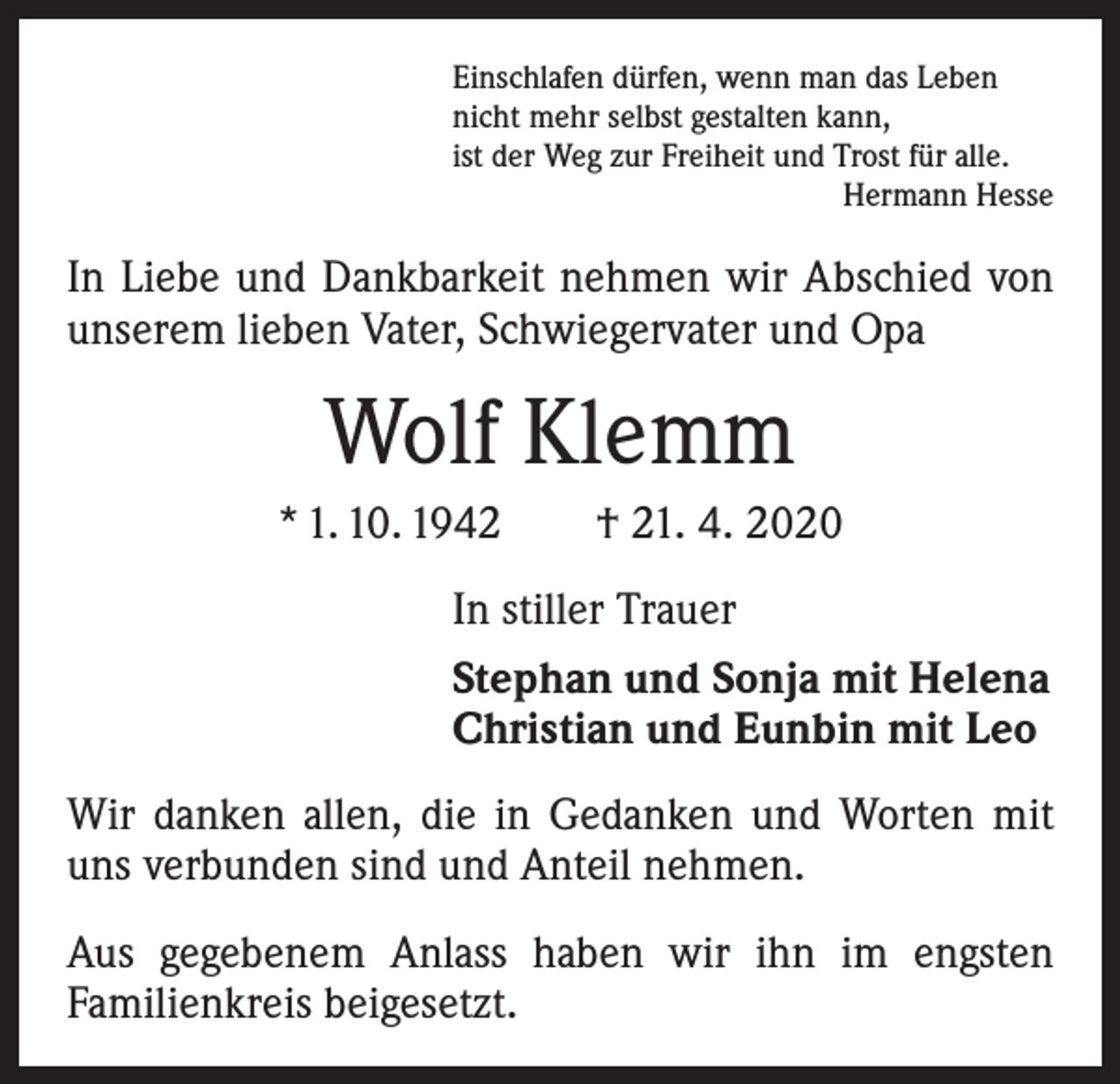<p>Einschlafen dürfen, wenn man das Leben<br />nicht mehr selbst gestalten kann,<br />ist der Weg zur Freiheit und Trost für alle.</p><p>Hermann Hesse</p><p>In Liebe und Dankbarkeit nehmen wir Abschied von<br />­unserem lieben Vater, Schwiegervater und Opa</p><p>Wolf Klemm<br />* 1. 10. 1942 † 21. 4. 2020<br />In stiller Trauer<br />Stephan und Sonja mit Helena<br />Christian und Eunbin mit Leo<br />Wir danken allen, die in Gedanken und Worten mit<br />uns verbunden sind und Anteil nehmen.<br />Aus gegebenem Anlass haben wir ihn im engsten<br />­Familienkreis beigesetzt.</p>