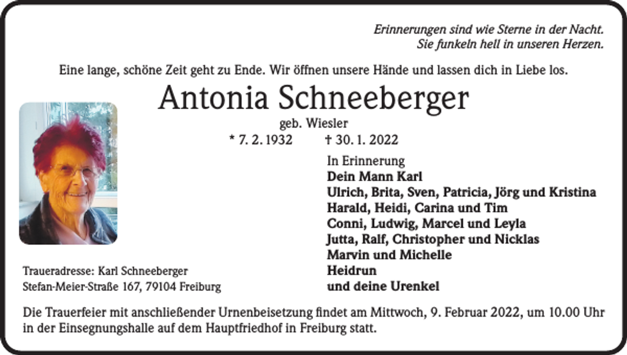 <p>Erinnerungen sind wie Sterne in der Nacht.<br />Sie funkeln hell in unseren Herzen.</p><p>Eine lange, schöne Zeit geht zu Ende. Wir öffnen unsere Hände und lassen dich in Liebe los.</p><p>Antonia Schneeberger</p><p>geb. Wiesler<br />* 7. 2. 1932<br />† 30. 1. 2022</p><p>In Erinnerung</p><p>Dein Mann Karl</p><p>Ulrich, Brita, Sven, Patricia, Jörg und Kristina</p><p>Harald, Heidi, Carina und Tim</p><p>Conni, Ludwig, Marcel und Leyla</p><p>Jutta, Ralf, Christopher und Nicklas</p><p>Marvin und Michelle<br />Traueradresse: Karl Schneeberger<br />Heidrun<br />Stefan-Meier-Straße 167, 79104 Freiburg<br />und deine Urenkel<br />Die Trauerfeier mit anschließender Urnenbeisetzung findet am Mittwoch, 9. Februar 2022, um 10.00 Uhr<br />in der Einsegnungshalle auf dem Hauptfriedhof in Freiburg statt.</p>