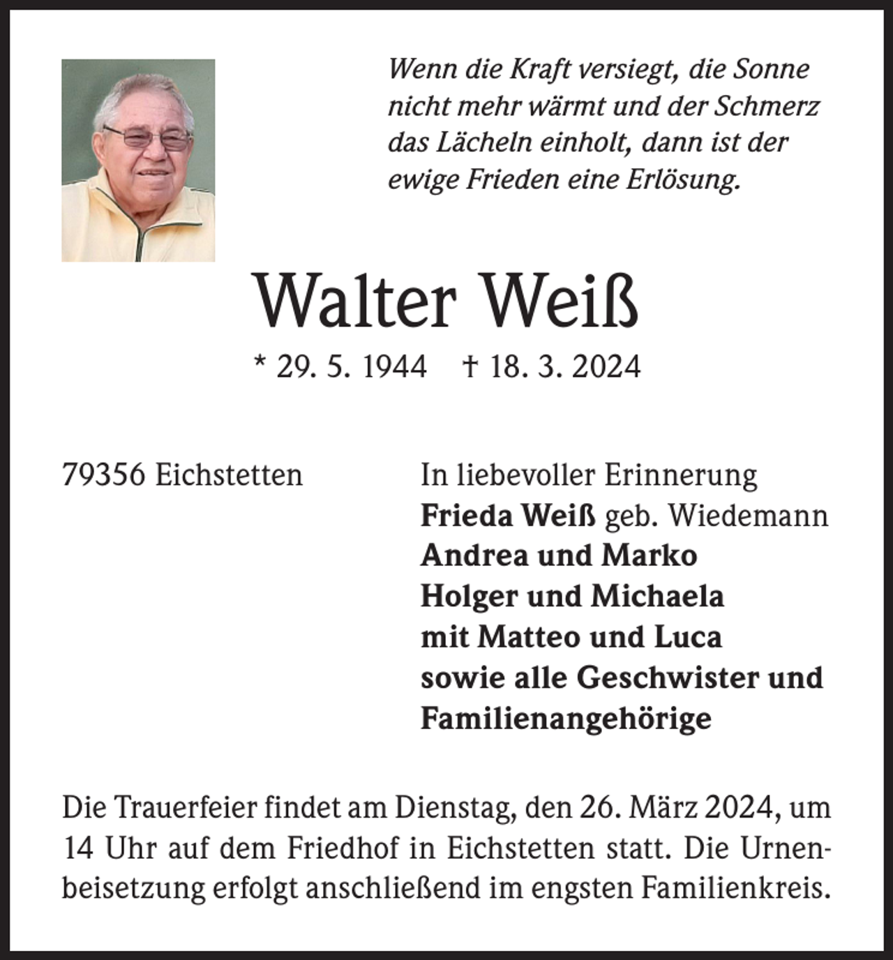 <p>Wenn die Kraft versiegt, die Sonne<br />nicht mehr wärmt und der Schmerz<br />das Lächeln einholt, dann ist der<br />ewige Frieden eine Erlösung.</p><p>Walter Weiß<br />* 29. 5. 1944</p><p>† 18. 3. 2024</p><p>79356 Eichstetten<br />In liebevoller Erinnerung</p><p>Frieda Weiß geb. Wiedemann</p><p>Andrea und Marko</p><p>Holger und Michaela</p><p>mit Matteo und Luca</p><p>sowie alle Geschwister und<br />Familienangehörige<br />Die Trauerfeier findet am Dienstag, den 26. März 2024, um<br />14 Uhr auf dem Friedhof in Eichstetten statt. Die Urnenbeisetzung erfolgt anschließend im engsten Familienkreis.</p>