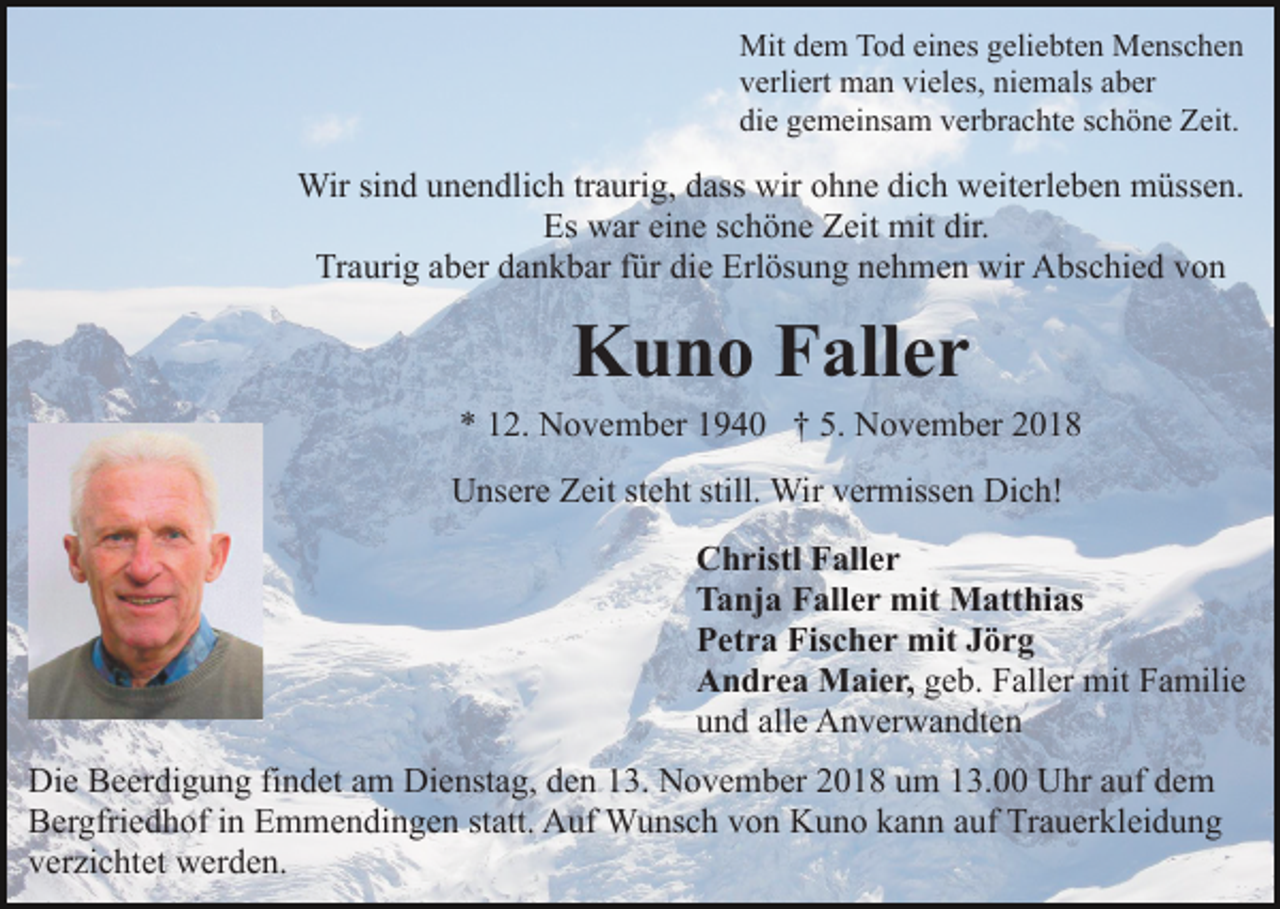<p>Mit dem Tod eines geliebten Menschen<br />verliert man vieles, niemals aber<br />die gemeinsam verbrachte schöne Zeit.</p><p>Wir sind unendlich traurig, dass wir ohne dich weiterleben müssen.<br />Es war eine schöne Zeit mit dir.<br />Traurig aber dankbar für die Erlösung nehmen wir Abschied von</p><p>Kuno Faller<br />* 12. November 1940 † 5. November 2018<br />Unsere Zeit steht still. Wir vermissen Dich!<br />Christl Faller<br />Tanja Faller mit Matthias<br />Petra Fischer mit Jörg<br />Andrea Maier, geb. Faller mit Familie<br />und alle Anverwandten<br />Die Beerdigung findet am Dienstag, den 13. November 2018 um 13.00 Uhr auf dem<br />Bergfriedhof in Emmendingen statt. Auf Wunsch von Kuno kann auf Trauerkleidung<br />verzichtet werden.</p>