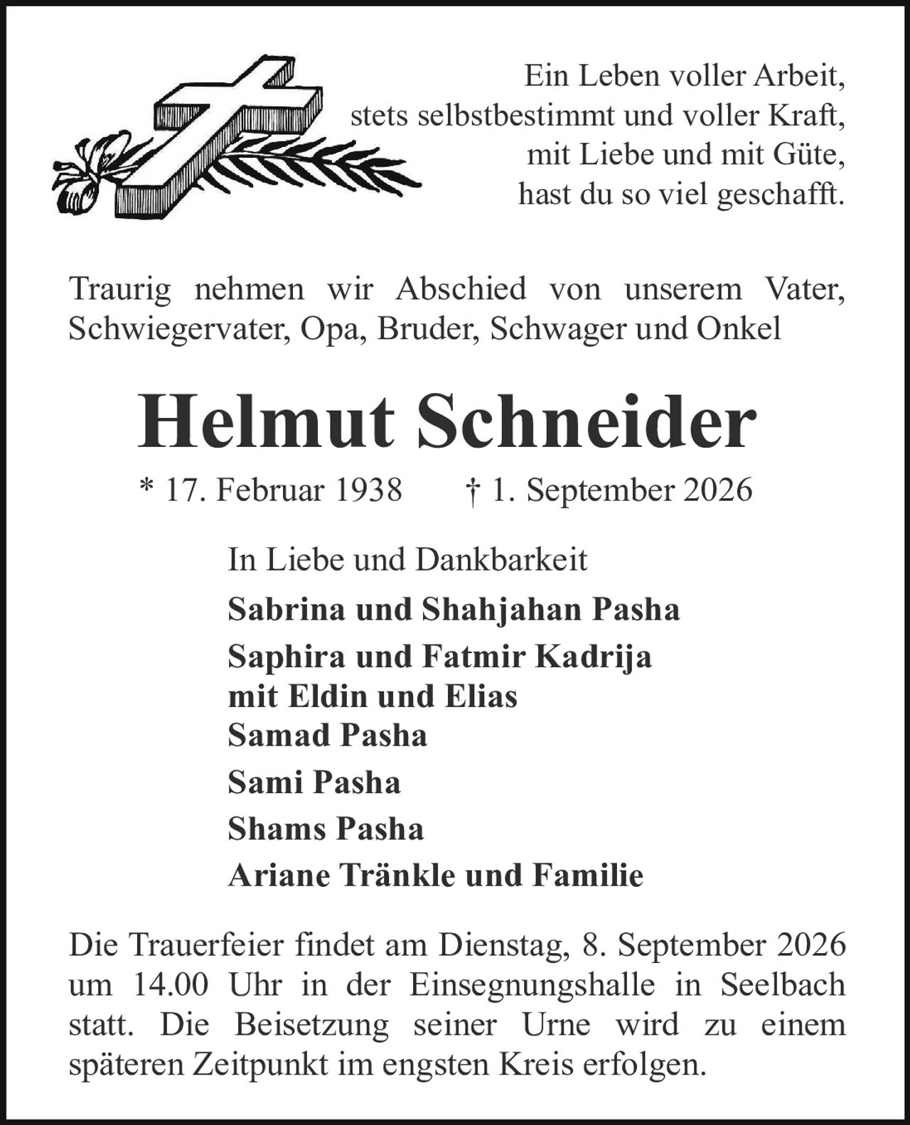 <p><i>Ein Leben voller Arbeit, stets selbstbestimmt und voller Kraft, mit Liebe und mit Güte, hast du so viel geschafft.</i></p><p>Traurig nehmen wir Abschied von unserem Vater, Schwiegervater, Opa, Bruder, Schwager und Onkel</p><p><strong>Helmut Schneider</strong><br/>* 17. Februar 1938     † 1. September 2026</p><p>In Liebe und Dankbarkeit<br/><strong>Sabrina und Shahjahan Pasha<br/>Saphira und Fatmir Kadrija<br/>mit Eldin und Elias<br/>Samad Pasha<br/>Sami Pasha<br/>Shams Pasha<br/>Ariane Tränkle und Familie</strong></p><p>Die Trauerfeier findet am Dienstag, 8. September 2026 um 14.00 Uhr in der Einsegnungshalle in Seelbach statt. Die Beisetzung seiner Urne wird zu einem späteren Zeitpunkt im engsten Kreis erfolgen.</p>