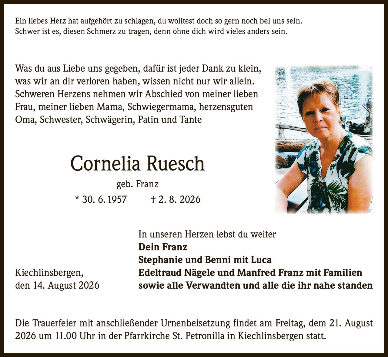 <p>Ein liebes Herz hat aufgehört zu schlagen, du wolltest doch so gern noch bei uns sein. Schwer ist es, diesen Schmerz zu tragen, denn ohne dich wird vieles anders sein.</p>

<p>Was du aus Liebe uns gegeben, dafür ist jeder Dank zu klein, was wir an dir verloren haben, wissen nicht nur wir allein. Schweren Herzens nehmen wir Abschied von meiner lieben Frau, meiner lieben Mama, Schwiegermama, herzensguten Oma, Schwester, Schwägerin, Patin und Tante</p>

<p><strong>Cornelia Ruesch</strong> geb. Franz<br>* 30. 6. 1957 † 2. 8. 2026</p>

<p>In unseren Herzen lebst du weiter</p>

<p><strong>Dein Franz</strong><br><strong>Stephanie und Benni mit Luca</strong><br>Kiechlinsbergen, <strong>Edeltraud Nägele und Manfred Franz mit Familien</strong><br>den 14. August 2026 sowie alle Verwandten und alle die ihr nahe standen</p>

<p>Die Trauerfeier mit anschließender Urnenbeisetzung findet am Freitag, dem 21. August 2026 um 11.00 Uhr in der Pfarrkirche St. Petronilla in Kiechlinsbergen statt.</p>