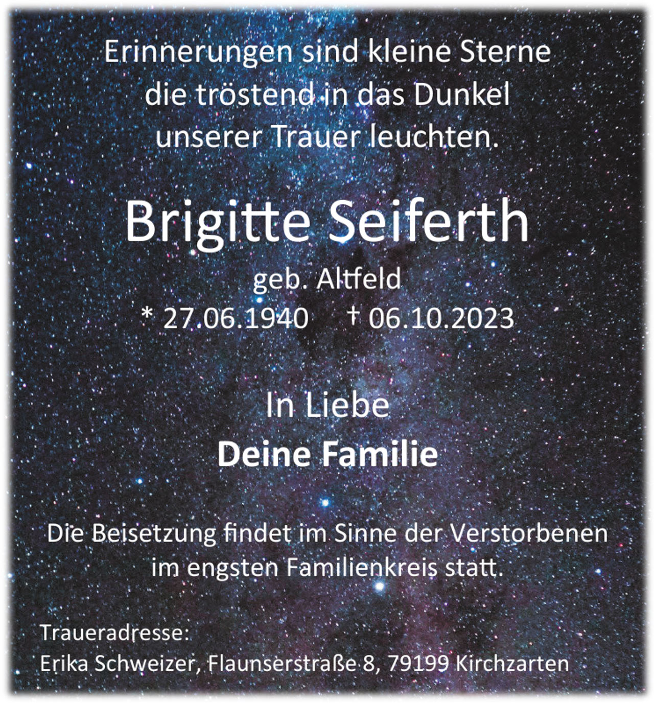 <p>Erinnerungen sind kleine Sterne<br />die tröstend in das Dunkel<br />unserer Trauer leuchten.</p><p>Brigitte Seiferth<br />geb. Altfeld<br />* 27.06.1940 † 06.10.2023</p><p>In Liebe<br />Deine Familie<br />Die Beisetzung findet im Sinne der Verstorbenen<br />im engsten Familienkreis statt.<br />Traueradresse:<br />Erika Schweizer, Flaunserstraße 8, 79199 Kirchzarten</p>