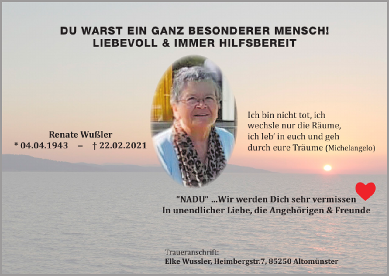 <p>DU WARST EIN GANZ BESONDERER MENSCH!<br />LIEBEVOLL &amp; IMMER HILFSBEREIT</p><p>Renate Wußler<br />* 04.04.1943 ‒ † 22.02.2021</p><p>Ich bin nicht tot, ich<br />wechsle nur die Räume,<br />ich leb’ in euch und geh<br />durch eure Träume (Michelangelo)<br />“NADU“ …Wir werden Dich sehr vermissen<br />In unendlicher Liebe, die Angehörigen &amp; Freunde</p><p>Traueranschrift:<br />Elke Wussler, Heimbergstr.7, 85250 Altomünster</p>