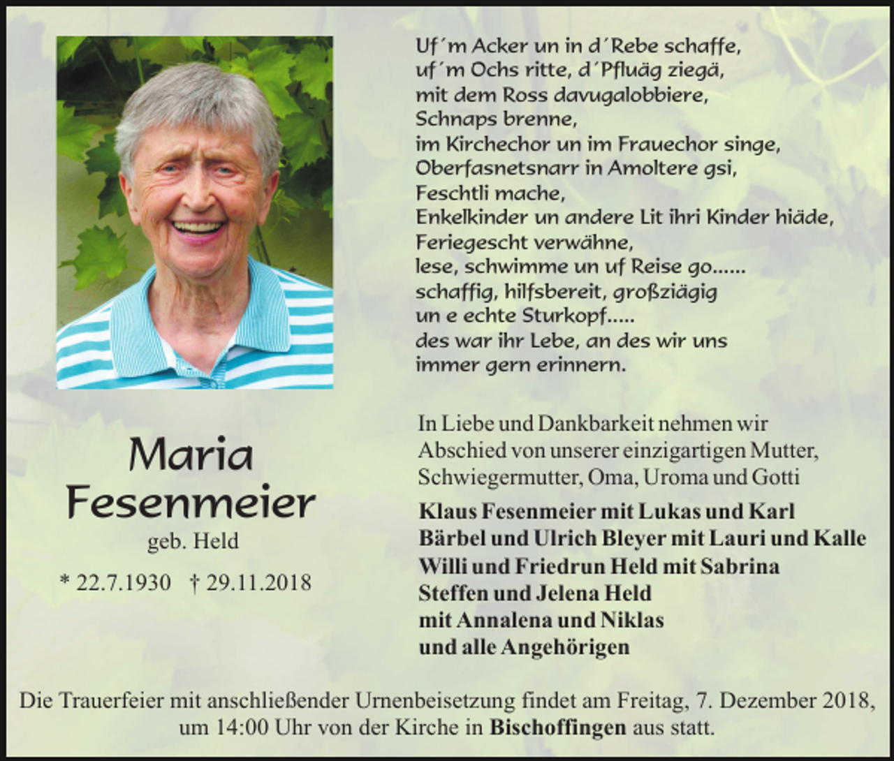 <p>Uf´m Acker un in d´Rebe schaffe,<br />uf´m Ochs ritte, d´Pfluäg ziegä,<br />mit dem Ross davugalobbiere,<br />Schnaps brenne,<br />im Kirchechor un im Frauechor singe,<br />Oberfasnetsnarr in Amoltere gsi,<br />Feschtli mache,<br />Enkelkinder un andere Lit ihri Kinder hiäde,<br />Feriegescht verwähne,<br />lese, schwimme un uf Reise go......<br />schaffig, hilfsbereit, großziägig<br />un e echte Sturkopf.....<br />des war ihr Lebe, an des wir uns<br />immer gern erinnern.</p><p>Maria<br />Fesenmeier<br />geb. Held<br />* 22.7.1930 † 29.11.2018</p><p>In Liebe und Dankbarkeit nehmen wir<br />Abschied von unserer einzigartigen Mutter,<br />Schwiegermutter, Oma, Uroma und Gotti<br />Klaus Fesenmeier mit Lukas und Karl<br />Bärbel und Ulrich Bleyer mit Lauri und Kalle<br />Willi und Friedrun Held mit Sabrina<br />Steffen und Jelena Held<br />mit Annalena und Niklas<br />und alle Angehörigen</p><p>Die Trauerfeier mit anschließender Urnenbeisetzung findet am Freitag, 7. Dezember 2018,<br />um 14:00 Uhr von der Kirche in Bischoffingen aus statt.</p>