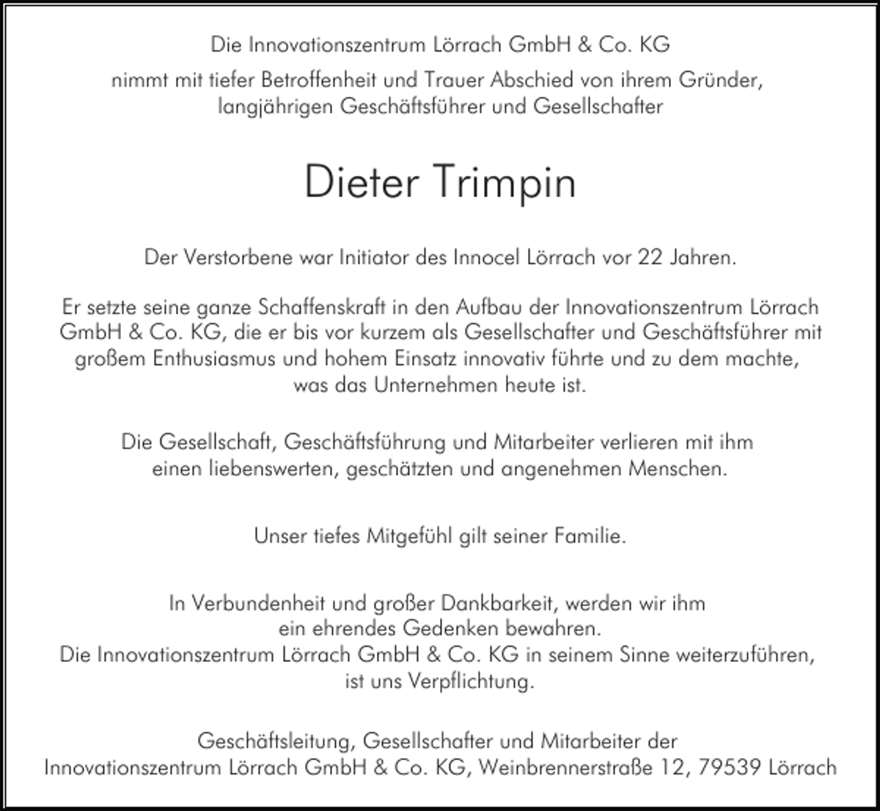 <p>Die Innovationszentrum Lörrach GmbH &amp; Co. KG<br />nimmt mit tiefer Betroffenheit und Trauer Abschied von ihrem Gründer,<br />langjährigen Geschäftsführer und Gesellschafter</p><p>Dieter Trimpin<br />Der Verstorbene war Initiator des Innocel Lörrach vor 22 Jahren.<br />Er setzte seine ganze Schaffenskraft in den Aufbau der Innovationszentrum Lörrach<br />GmbH &amp; Co. KG, die er bis vor kurzem als Gesellschafter und Geschäftsführer mit<br />großem Enthusiasmus und hohem Einsatz innovativ führte und zu dem machte,<br />was das Unternehmen heute ist.<br />Die Gesellschaft, Geschäftsführung und Mitarbeiter verlieren mit ihm<br />einen liebenswerten, geschätzten und angenehmen Menschen.<br />Unser tiefes Mitgefühl gilt seiner Familie.<br />In Verbundenheit und großer Dankbarkeit, werden wir ihm<br />ein ehrendes Gedenken bewahren.<br />Die Innovationszentrum Lörrach GmbH &amp; Co. KG in seinem Sinne weiterzuführen,<br />ist uns Verpflichtung.<br />Geschäftsleitung, Gesellschafter und Mitarbeiter der<br />Innovationszentrum Lörrach GmbH &amp; Co. KG, Weinbrennerstraße 12, 79539 Lörrach</p>