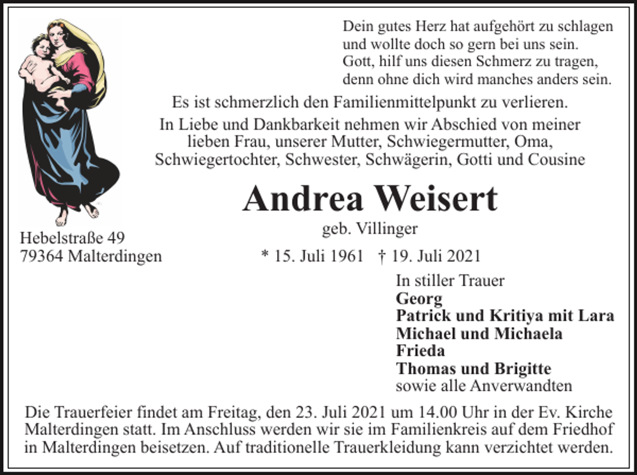 <p>Dein gutes Herz hat aufgehört zu schlagen<br />und wollte doch so gern bei uns sein.<br />Gott, hilf uns diesen Schmerz zu tragen,<br />denn ohne dich wird manches anders sein.</p><p>Es ist schmerzlich den Familienmittelpunkt zu verlieren.<br />In Liebe und Dankbarkeit nehmen wir Abschied von meiner<br />lieben Frau, unserer Mutter, Schwiegermutter, Oma,<br />Schwiegertochter, Schwester, Schwägerin, Gotti und Cousine</p><p>Andrea Weisert<br />Hebelstraße 49<br />79364 Malterdingen</p><p>geb. Villinger</p><p>* 15. Juli 1961 † 19. Juli 2021<br />In stiller Trauer<br />Georg<br />Patrick und Kritiya mit Lara<br />Michael und Michaela<br />Frieda<br />Thomas und Brigitte<br />sowie alle Anverwandten<br />Die Trauerfeier findet am Freitag, den 23. Juli 2021 um 14.00 Uhr in der Ev. Kirche<br />Malterdingen statt. Im Anschluss werden wir sie im Familienkreis auf dem Friedhof<br />in Malterdingen beisetzen. Auf traditionelle Trauerkleidung kann verzichtet werden.</p>
