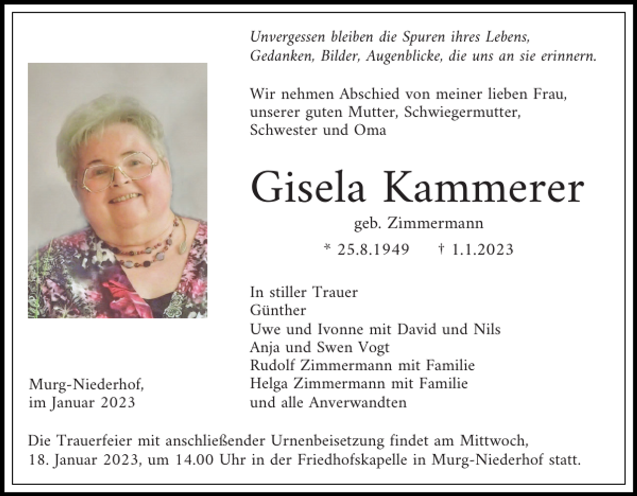 <p>Unvergessen bleiben die Spuren ihres Lebens,<br />Gedanken, Bilder, Augenblicke, die uns an sie erinnern.<br />Wir nehmen Abschied von meiner lieben Frau,<br />unserer guten Mutter, Schwiegermutter,<br />Schwester und Oma</p><p>Gisela Kammerer<br />geb. Zimmermann<br />* 25.8.1949</p><p>Murg-Niederhof,<br />im Januar 2023</p><p>† 1.1.2023</p><p>In stiller Trauer<br />Günther<br />Uwe und Ivonne mit David und Nils<br />Anja und Swen Vogt<br />Rudolf Zimmermann mit Familie<br />Helga Zimmermann mit Familie<br />und alle Anverwandten</p><p>Die Trauerfeier mit anschließender Urnenbeisetzung findet am Mittwoch,<br />18. Januar 2023, um 14.00 Uhr in der Friedhofskapelle in Murg-Niederhof statt.</p>