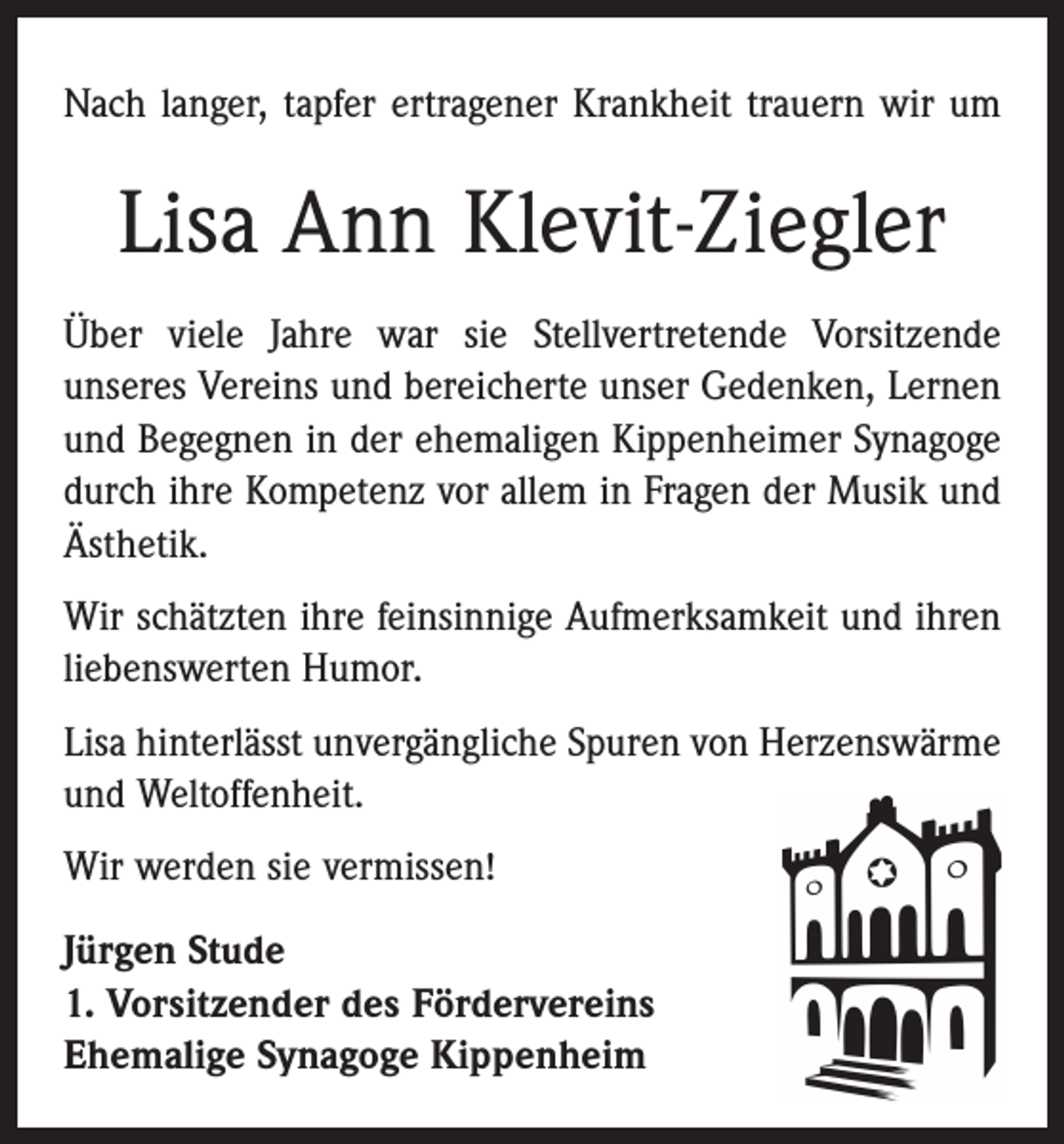 <p>Nach langer, tapfer ertragener Krankheit trauern wir um</p><p>Lisa Ann Klevit-Ziegler<br />Über viele Jahre war sie Stellvertretende Vorsitzende<br />­unseres Vereins und bereicherte unser Gedenken, Lernen<br />und Begegnen in der ehemaligen Kippenheimer Synagoge<br />durch ihre Kompetenz vor allem in Fragen der Musik und<br />Ästhetik.<br />Wir schätzten ihre feinsinnige Aufmerksamkeit und ihren<br />liebenswerten Humor.<br />Lisa hinterlässt unvergängliche Spuren von Herzenswärme<br />und Weltoffenheit.<br />Wir werden sie vermissen!<br />Jürgen Stude<br />1. Vorsitzender des Fördervereins<br />Ehemalige Synagoge Kippenheim</p>