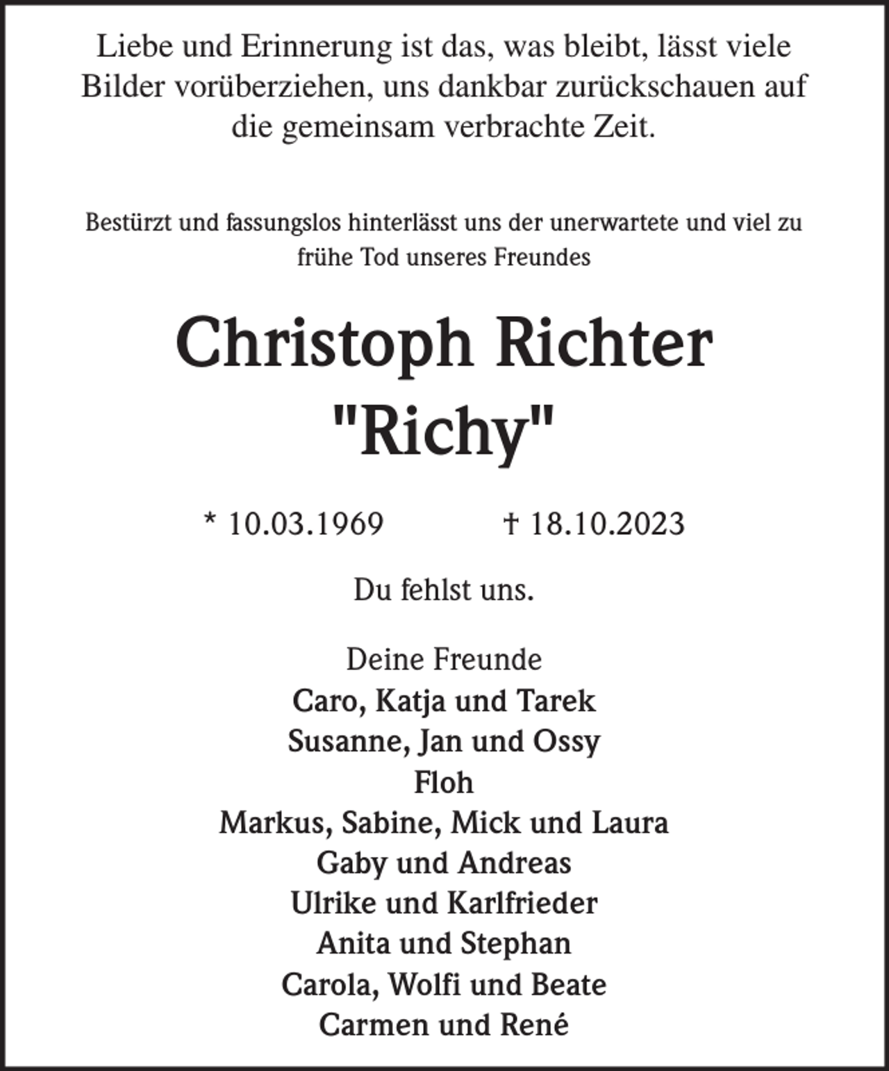 <p>Liebe und Erinnerung ist das, was bleibt, lässt viele<br />Bilder vorüberziehen, uns dankbar zurückschauen auf<br />die gemeinsam verbrachte Zeit.<br />Bestürzt und fassungslos hinterlässt uns der unerwartete und viel zu<br />frühe Tod unseres Freundes</p><p>Christoph Richter<br />"Richy"<br />* 10.03.1969</p><p>† 18.10.2023</p><p>Du fehlst uns.<br />Deine Freunde<br />Caro, Katja und Tarek<br />Susanne, Jan und Ossy<br />Floh<br />Markus, Sabine, Mick und Laura<br />Gaby und Andreas<br />Ulrike und Karlfrieder<br />Anita und Stephan<br />Carola, Wolfi und Beate<br />Carmen und René</p>