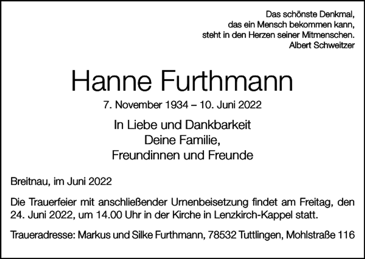 <p>Das schönste Denkmal,<br />das ein Mensch bekommen kann,<br />steht in den Herzen seiner Mitmenschen.<br />Albert Schweitzer</p><p>Hanne Furthmann<br />7. November 1934 – 10. Juni 2022</p><p>In Liebe und Dankbarkeit<br />Deine Familie,<br />Freundinnen und Freunde<br />Breitnau, im Juni 2022<br />Die Trauerfeier mit anschließender Urnenbeisetzung findet am Freitag, den<br />24. Juni 2022, um 14.00 Uhr in der Kirche in Lenzkirch-Kappel statt.<br />Traueradresse: Markus und Silke Furthmann, 78532 Tuttlingen, Mohlstraße 116</p>