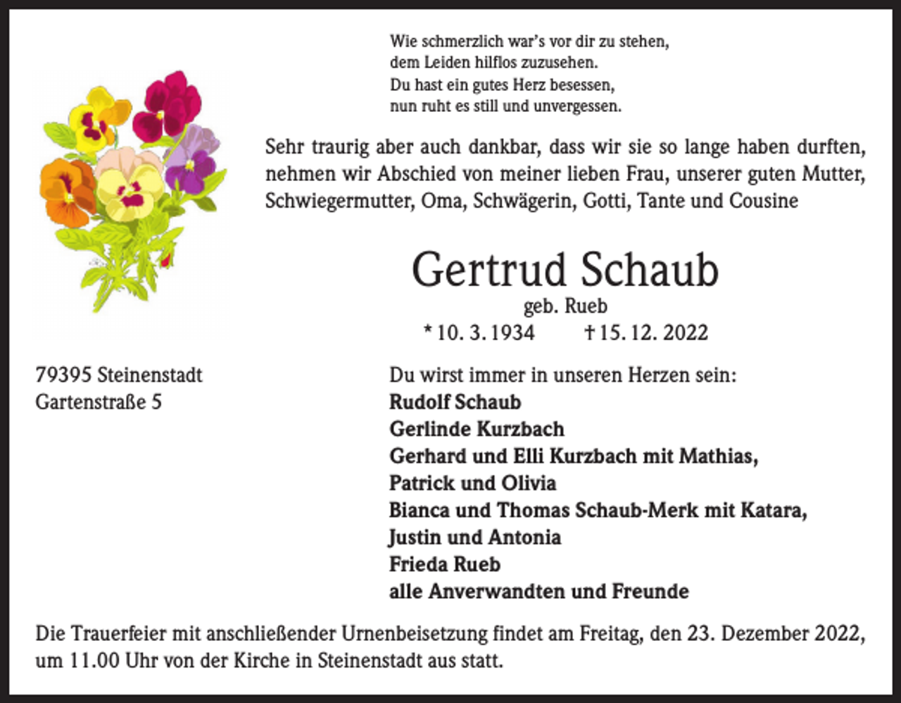 <p>Wie schmerzlich war’s vor dir zu stehen,<br />dem Leiden hilflos zuzusehen.<br />Du hast ein gutes Herz besessen,<br />nun ruht es still und unvergessen.</p><p>Sehr traurig aber auch dankbar, dass wir sie so lange haben durften,<br />nehmen wir Abschied von meiner lieben Frau, unserer guten Mutter,<br />Schwiegermutter, Oma, Schwägerin, Gotti, Tante und Cousine</p><p>Gertrud Schaub<br />geb. Rueb<br />* 10. 3. 1934<br />† 15. 12. 2022</p><p>79395 Steinenstadt<br />Du wirst immer in unseren Herzen sein:<br />Gartenstraße 5 Rudolf Schaub<br />Gerlinde Kurzbach<br />Gerhard und Elli Kurzbach mit Mathias,<br />Patrick und Olivia<br />Bianca und Thomas Schaub-Merk mit Katara,<br />Justin und Antonia<br />Frieda Rueb<br />alle Anverwandten und Freunde<br />Die Trauerfeier mit anschließender Urnenbeisetzung findet am Freitag, den 23. Dezember 2022,<br />um 11.00 Uhr von der Kirche in Steinenstadt aus statt.</p>
