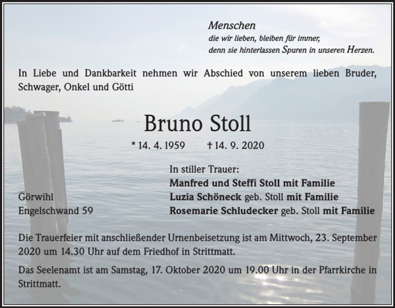 <p>Menschen<br />die wir lieben, bleiben für immer,<br />denn sie hinterlassen Spuren in unseren</p><p>Herzen.</p><p>In Liebe und Dankbarkeit nehmen wir Abschied von unserem lieben Bruder,<br />Schwager, Onkel und Götti</p><p>Bruno Stoll<br />* 14. 4. 1959 † 14. 9. 2020</p><p>Görwihl<br />Engelschwand 59</p><p>In stiller Trauer:<br />Manfred und Steffi Stoll mit Familie<br />Luzia Schöneck geb. Stoll mit Familie<br />Rosemarie Schludecker geb. Stoll mit Familie</p><p>Die Trauerfeier mit anschließender Urnenbeisetzung ist am Mittwoch, 23. September<br />2020 um 14.30 Uhr auf dem Friedhof in Strittmatt.<br />Das Seelenamt ist am Samstag, 17. Oktober 2020 um 19.00 Uhr in der Pfarrkirche in<br />Strittmatt.</p>