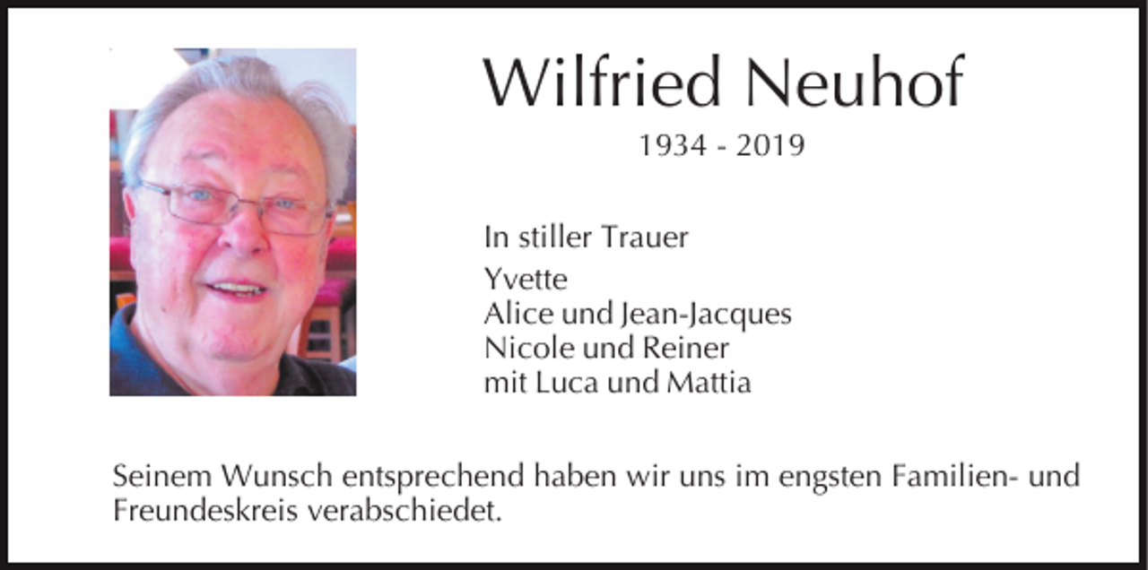 <p>Wilfried Neuhof<br />1934 - 2019<br />In stiller Trauer<br />Yvette<br />Alice und Jean-Jacques<br />Nicole und Reiner<br />mit Luca und Mattia<br />Seinem Wunsch entsprechend haben wir uns im engsten Familien- und<br />Freundeskreis verabschiedet.</p>