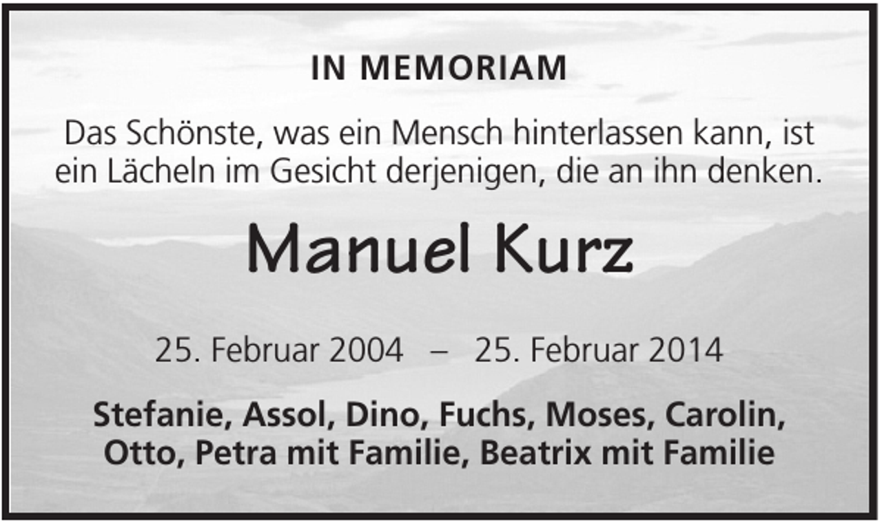 <p>IN MEMORIAM<br />Das Schönste, was ein Mensch hinterlassen kann, ist<br />ein Lächeln im Gesicht derjenigen, die an ihn denken.</p><p>Manuel Kurz<br />25. Februar 2004 – 25. Februar 2014<br />Stefanie, Assol, Dino, Fuchs, Moses, Carolin,<br />Otto, Petra mit Familie, Beatrix mit Familie</p>