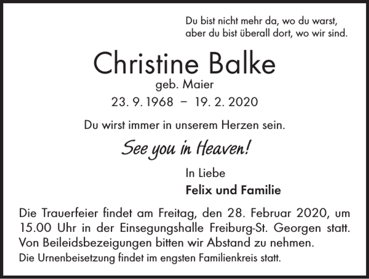 <p>Du bist nicht mehr da, wo du warst,<br />aber du bist überall dort, wo wir sind.</p><p>Christine<br />Balke<br />geb. Maier<br />23. 9. 1968 – 19. 2. 2020<br />Du wirst immer in unserem Herzen sein.</p><p>See you in Heaven!<br />In Liebe<br />Felix und Familie<br />Die Trauerfeier findet am Freitag, den 28. Februar 2020, um<br />15.00 Uhr in der Einsegungshalle Freiburg-St. Georgen statt.<br />Von Beileidsbezeigungen bitten wir Abstand zu nehmen.<br />Die Urnenbeisetzung findet im engsten Familienkreis statt.</p>