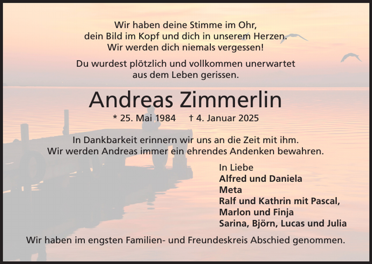 <p>Wir haben deine Stimme im Ohr,<br />dein Bild im Kopf und dich in unserem Herzen.<br />Wir werden dich niemals vergessen!<br />Du wurdest plötzlich und vollkommen unerwartet<br />aus dem Leben gerissen.</p><p>Andreas Zimmerlin<br />* 25. Mai 1984</p><p>† 4. Januar 2025</p><p>In Dankbarkeit erinnern wir uns an die Zeit mit ihm.<br />Wir werden Andreas immer ein ehrendes Andenken bewahren.<br />In Liebe<br />Alfred und Daniela<br />Meta<br />Ralf und Kathrin mit Pascal,<br />Marlon und Finja<br />Sarina, Björn, Lucas und Julia<br />Wir haben im engsten Familien- und Freundeskreis Abschied genommen.</p>