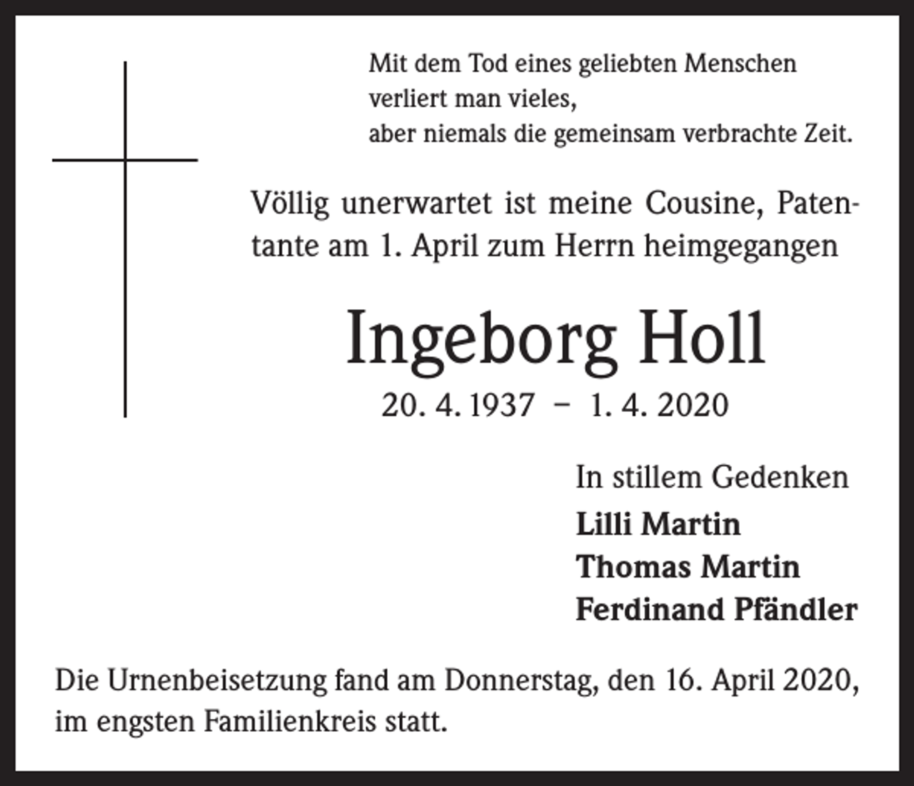 <p>Mit dem Tod eines geliebten Menschen<br />verliert man vieles,<br />aber niemals die gemeinsam verbrachte Zeit.</p><p>Völlig unerwartet ist meine Cousine, Patentante am 1. April zum Herrn heimgegangen</p><p>Ingeborg Holl<br />20. 4. 1937 – 1. 4. 2020<br />In stillem Gedenken<br />Lilli Martin<br />Thomas Martin<br />Ferdinand Pfändler<br />Die Urnenbeisetzung fand am Donnerstag, den 16. April 2020,<br />im engsten Familienkreis statt.</p>