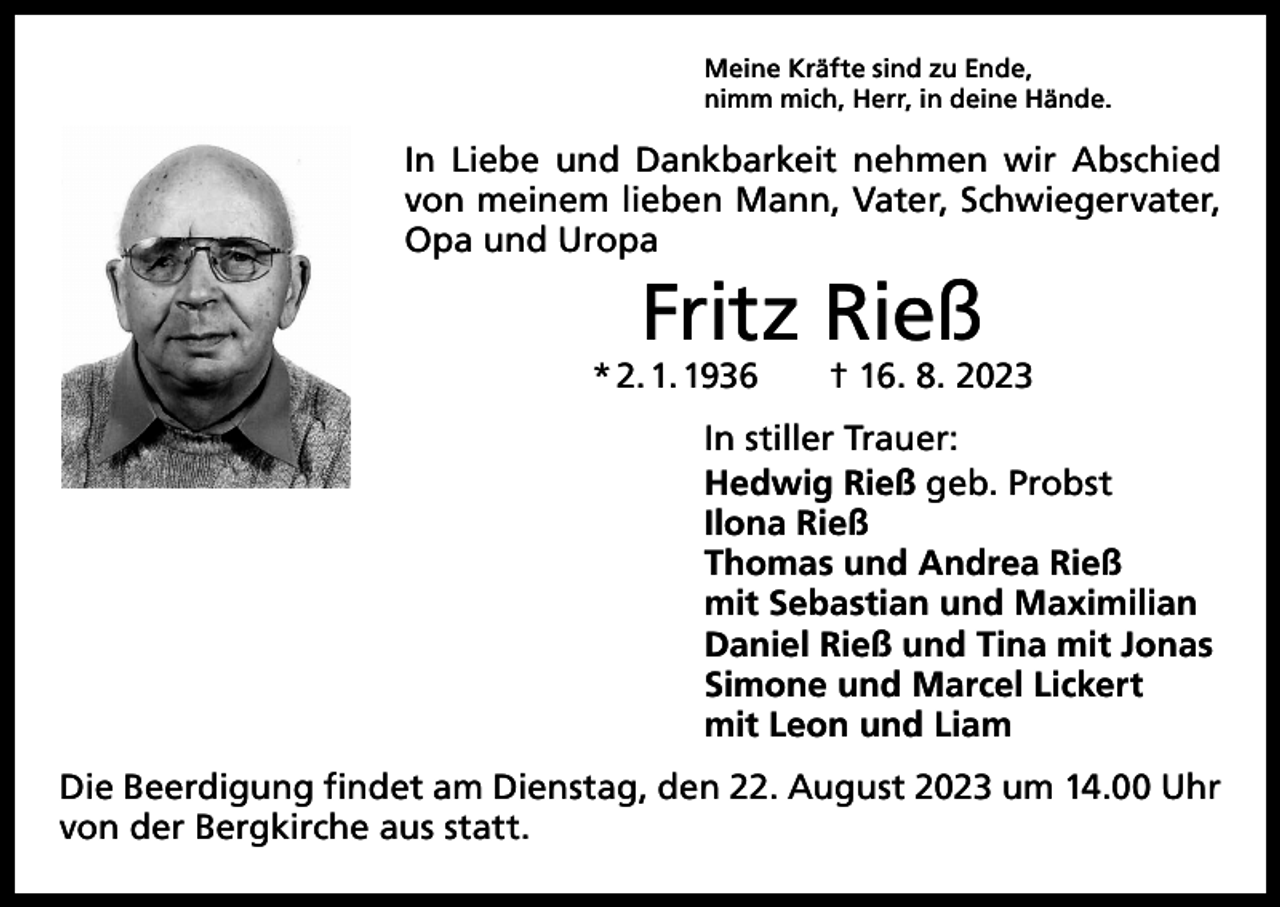 <p>Meine Kräfte sind zu Ende,<br />nimm mich, Herr, in deine Hände.</p><p>In Liebe und Dankbarkeit nehmen wir Abschied<br />von meinem lieben Mann, Vater, Schwiegervater,<br />Opa und Uropa</p><p>Fritz Rieß</p><p>* 2. 1. 1936 † 16. 8. 2023<br />In stiller Trauer:<br />Hedwig Rieß geb. Probst<br />Ilona Rieß<br />Thomas und Andrea Rieß<br />mit Sebastian und Maximilian<br />Daniel Rieß und Tina mit Jonas<br />Simone und Marcel Lickert<br />mit Leon und Liam<br />Die Beerdigung findet am Dienstag, den 22. August 2023 um 14.00 Uhr<br />von der Bergkirche aus statt.</p>