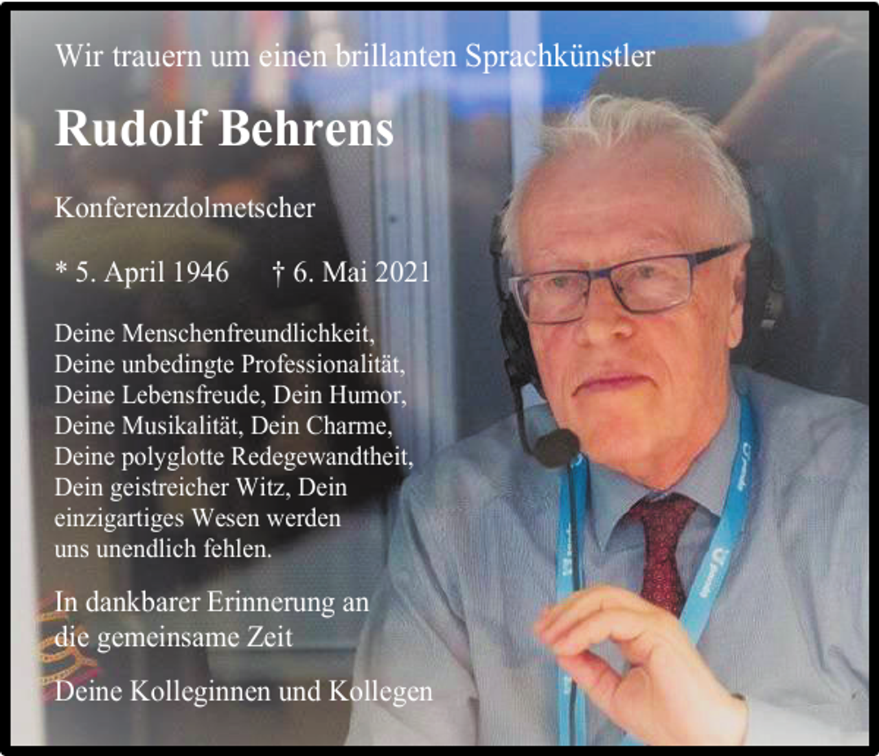<p>Wir trauern um einen brillanten Sprachkünstler</p><p>Rudolf Behrens<br />Konferenzdolmetscher</p><p>* 5. April 1946</p><p>† 6. Mai 2021</p><p>Deine Menschenfreundlichkeit,<br />Deine unbedingte Professionalität,<br />Deine Lebensfreude, Dein Humor,<br />Deine Musikalität, Dein Charme,<br />Deine polyglotte Redegewandtheit,<br />Dein geistreicher Witz, Dein<br />einzigartiges Wesen werden<br />uns unendlich fehlen.</p><p>In dankbarer Erinnerung an<br />die gemeinsame Zeit<br />Deine Kolleginnen und Kollegen</p>
