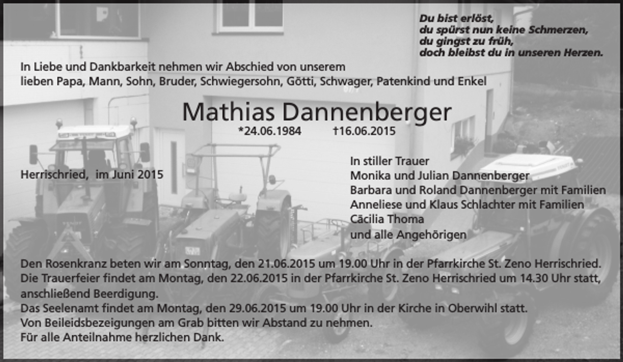 <p>Du bist erlöst,<br />du spürst nun keine Schmerzen,<br />du gingst zu früh,<br />doch bleibst du in unseren Herzen.</p><p>In Liebe und Dankbarkeit nehmen wir Abschied von unserem<br />lieben Papa, Mann, Sohn, Bruder, Schwiegersohn, Götti, Schwager, Patenkind und Enkel</p><p>Mathias Dannenberger<br />*24.06.1984</p><p>Herrischried, im Juni 2015</p><p>†16.06.2015</p><p>In stiller Trauer<br />Monika und Julian Dannenberger<br />Barbara und Roland Dannenberger mit Familien<br />Anneliese und Klaus Schlachter mit Familien<br />Cäcilia Thoma<br />und alle Angehörigen</p><p>Den Rosenkranz beten wir am Sonntag, den 21.06.2015 um 19.00 Uhr in der Pfarrkirche St. Zeno Herrischried.<br />Die Trauerfeier findet am Montag, den 22.06.2015 in der Pfarrkirche St. Zeno Herrischried um 14.30 Uhr statt,<br />anschließend Beerdigung.<br />Das Seelenamt findet am Montag, den 29.06.2015 um 19.00 Uhr in der Kirche in Oberwihl statt.<br />Von Beileidsbezeigungen am Grab bitten wir Abstand zu nehmen.<br />Für alle Anteilnahme herzlichen Dank.</p>