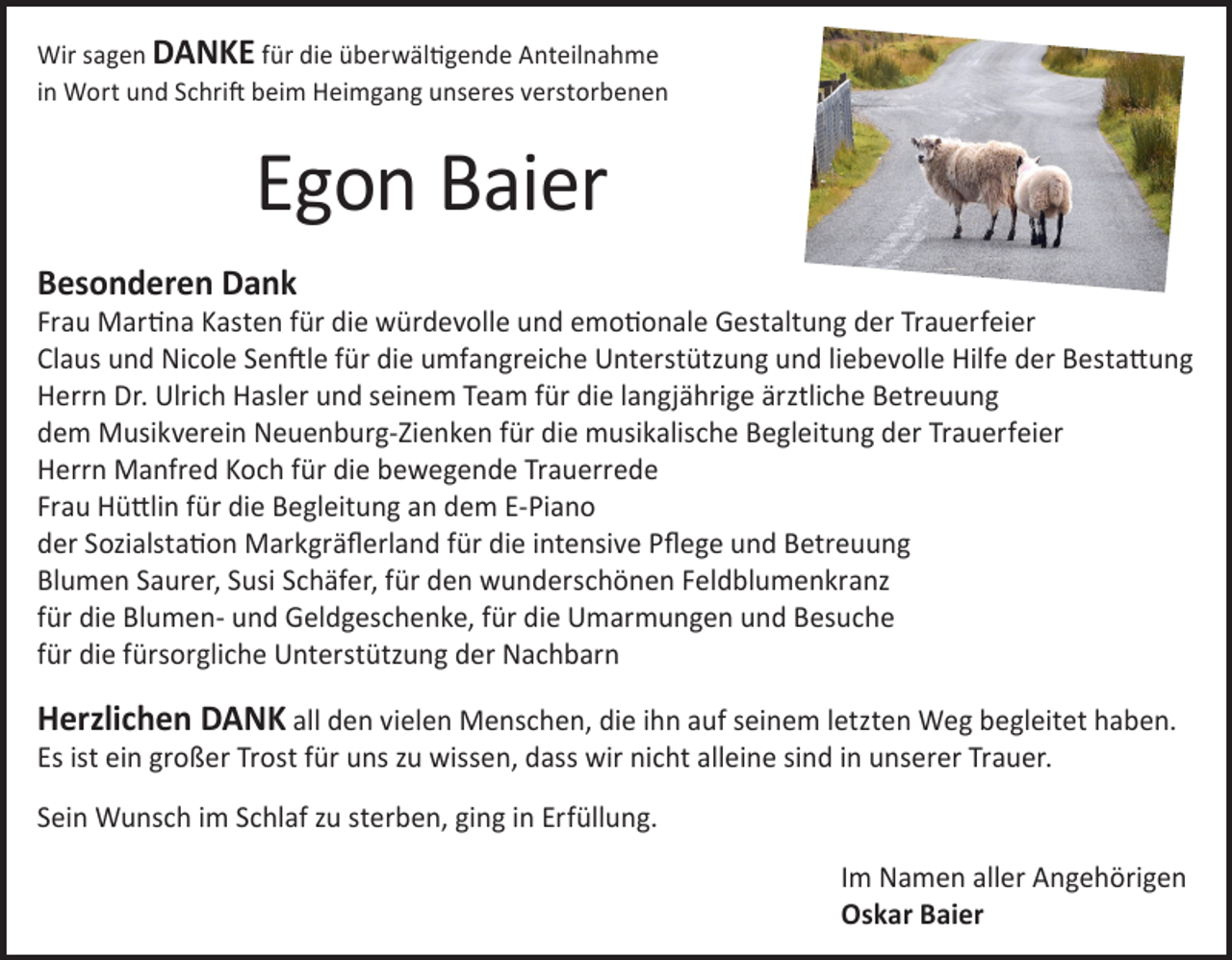 <p>Wir sagen DANKE für die überwältigende Anteilnahme<br />in Wort und Schrift beim Heimgang unseres verstorbenen</p><p>Egon Baier<br />Besonderen Dank</p><p>Frau Martina Kasten für die würdevolle und emotionale Gestaltung der Trauerfeier<br />Claus und Nicole Senftle für die umfangreiche Unterstützung und liebevolle Hilfe der Bestattung<br />Herrn Dr. Ulrich Hasler und seinem Team für die langjährige ärztliche Betreuung<br />dem Musikverein Neuenburg-Zienken für die musikalische Begleitung der Trauerfeier<br />Herrn Manfred Koch für die bewegende Trauerrede<br />Frau Hüttlin für die Begleitung an dem E-Piano<br />der Sozialstation Markgräflerland für die intensive Pflege und Betreuung<br />Blumen Saurer, Susi Schäfer, für den wunderschönen Feldblumenkranz<br />für die Blumen- und Geldgeschenke, für die Umarmungen und Besuche<br />für die fürsorgliche Unterstützung der Nachbarn</p><p>Herzlichen DANK all den vielen Menschen, die ihn auf seinem letzten Weg begleitet haben.<br />Es ist ein großer Trost für uns zu wissen, dass wir nicht alleine sind in unserer Trauer.<br />Sein Wunsch im Schlaf zu sterben, ging in Erfüllung.<br />Im Namen aller Angehörigen<br />Oskar Baier</p>