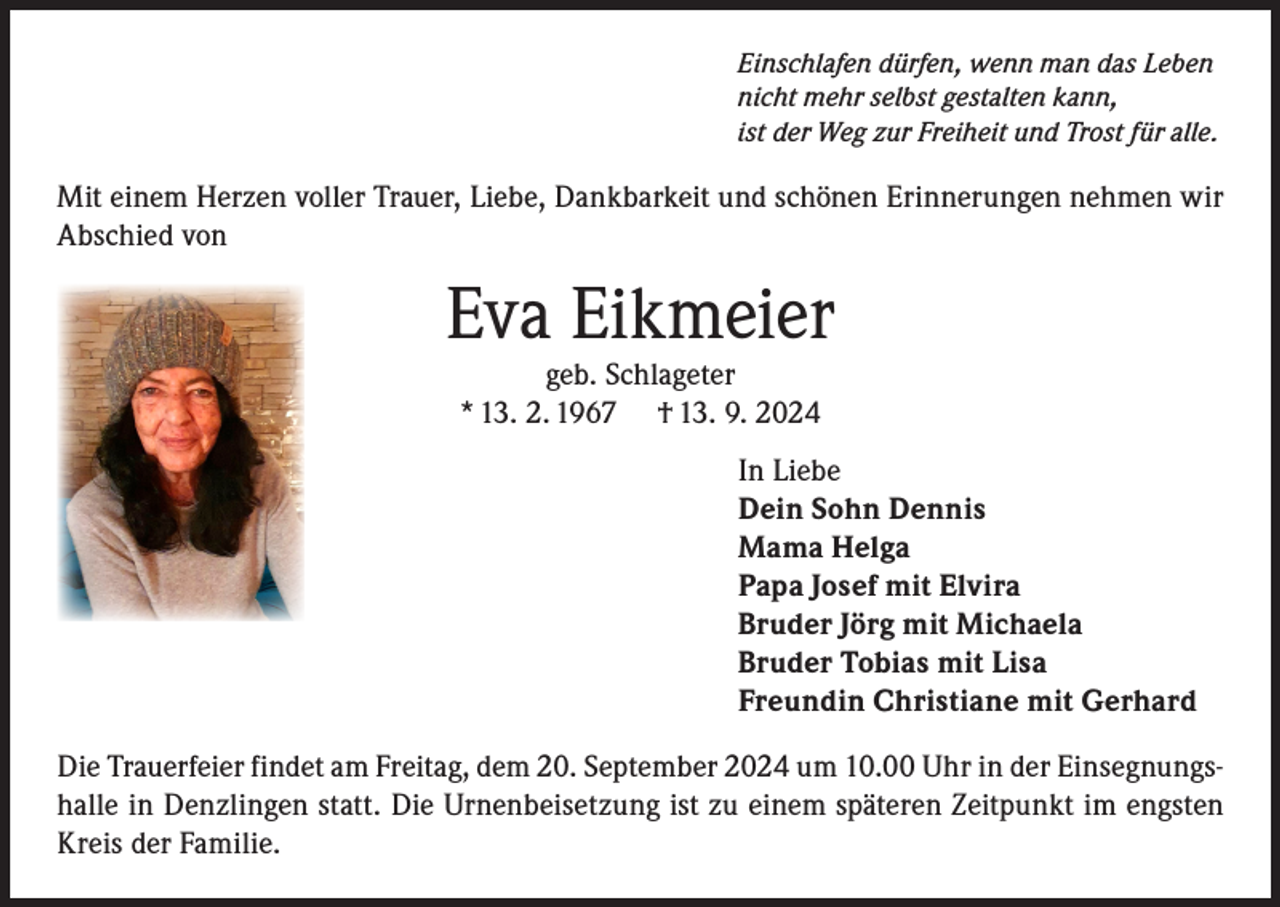 <p>Einschlafen dürfen, wenn man das Leben<br />nicht mehr selbst gestalten kann,<br />ist der Weg zur Freiheit und Trost für alle.</p><p>Mit einem Herzen voller Trauer, Liebe, Dankbarkeit und schönen Erinnerungen nehmen wir<br />Abschied von</p><p>Eva Eikmeier<br />geb. Schlageter<br />* 13. 2. 1967 † 13. 9. 2024</p><p>In Liebe<br />Dein Sohn Dennis<br />Mama Helga<br />Papa Josef mit Elvira<br />Bruder Jörg mit Michaela<br />Bruder Tobias mit Lisa<br />Freundin Christiane mit Gerhard<br />Die Trauerfeier findet am Freitag, dem 20. September 2024 um 10.00 Uhr in der Einsegnungshalle in Denzlingen statt. Die Urnenbeisetzung ist zu einem späteren Zeitpunkt im engsten<br />Kreis der Familie.</p>