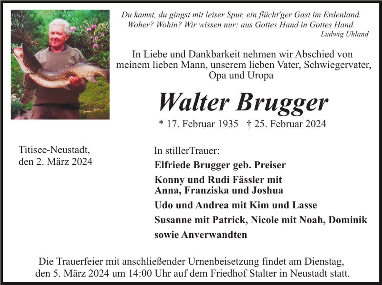 In Liebe und Dankbarkeit nehmen wir Abschied von
meinem lieben Mann, unserem lieben Vater, Schwiegervater,
Opa und Uropa
Walter Brugger
* 17. Februar 1935 † 25. Februar 2024
Titisee-Neustadt,
den 2. März 2024
In stiller Trauer:
Elfriede Brugger geb. Preiser
Konny und Rudi Fässler mit
Anna, Franziska und Joshua
Udo und Andrea mit Kim und Lasse
Susanne mit Patrick, Nicole mit Noah, Dominik
sowie Anverwandten
Die Trauerfeier mit anschließender Urnenbeisetzung findet am Dienstag,
den 5. März 2024 um 14:00 Uhr auf dem Friedhof Stalter in Neustadt statt.