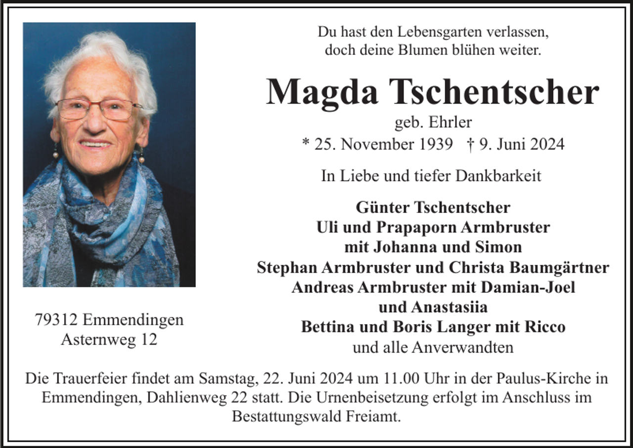 <p>Du hast den Lebensgarten verlassen,<br />doch deine Blumen blühen weiter.</p><p>Magda Tschentscher<br />geb. Ehrler<br />* 25. November 1939 † 9. Juni 2024<br />In Liebe und tiefer Dankbarkeit</p><p>79312 Emmendingen<br />Asternweg 12</p><p>Günter Tschentscher<br />Uli und Prapaporn Armbruster<br />mit Johanna und Simon<br />Stephan Armbruster und Christa Baumgärtner<br />Andreas Armbruster mit Damian-Joel<br />und Anastasiia<br />Bettina und Boris Langer mit Ricco<br />und alle Anverwandten</p><p>Die Trauerfeier findet am Samstag, 22. Juni 2024 um 11.00 Uhr in der Paulus-Kirche in<br />Emmendingen, Dahlienweg 22 statt. Die Urnenbeisetzung erfolgt im Anschluss im<br />Bestattungswald Freiamt.</p>