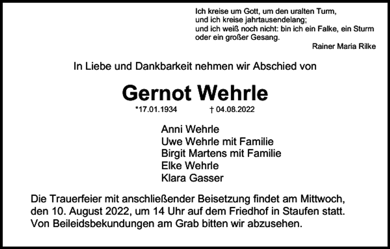 <p>Ich kreise um Gott, um den uralten Turm,<br />und ich kreise jahrtausendelang;<br />und ich weiß noch nicht: bin ich ein Falke, ein Sturm<br />oder ein großer Gesang.<br />Rainer Maria Rilke</p><p>In Liebe und Dankbarkeit nehmen wir Abschied von</p><p>Gernot Wehrle<br />*17.01.1934</p><p>† 04.08.2022</p><p>Anni Wehrle<br />Uwe Wehrle mit Familie<br />Birgit Martens mit Familie<br />Elke Wehrle<br />Klara Gasser<br />Die Trauerfeier mit anschließender Beisetzung findet am Mittwoch,<br />den 10. August 2022, um 14 Uhr auf dem Friedhof in Staufen statt.<br />Von Beileidsbekundungen am Grab bitten wir abzusehen.</p>